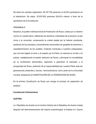 De todos los votantes registrados, 58.187.755 personas (o 54,8%) participaron en
el referéndum. De estas, 32.937.630 personas (54,5%) votaron a favor de la
aprobación de la Constitución.
PREÁMBULO
Nosotros, el pueblo multinacional de la Federación de Rusia, unidos por un destino
común en nuestra tierra, ratificando los derechos y libertades de la persona, la paz
cívica y la concordia, conservando la unidad estatal por la historia constituida,
partiendo de los principios universalmente reconocidos de igualdad de derechos y
autodeterminación de los pueblos, rindiendo homenaje a nuestros antepasados,
que nos han legado el amor y el respeto por la Patria, la creencia en el bien y la
justicia, restableciendo el estado soberano de Rusia y afirmando la inmutabilidad
de su fundamento democrático, aspirando a garantizar el bienestar y la
prosperidad de Rusia, partiendo de la responsabilidad por nuestra Patria ante las
generaciones presentes y futuras, reconociéndonos como parte de la comunidad
mundial, adoptamos la CONSTITUCIÓN DE LA FEDERACIÓN DE RUSIA.
Es la primera Constitución de Rusia que recoge el principio de separación de
poderes.
Constitución Parlamentaria
AUSTRIA
La I República de Austria es el nombre histórico de la República de Austria creada
después del desmembramiento del Imperio austrohúngaro al finalizar la I Guerra
 
