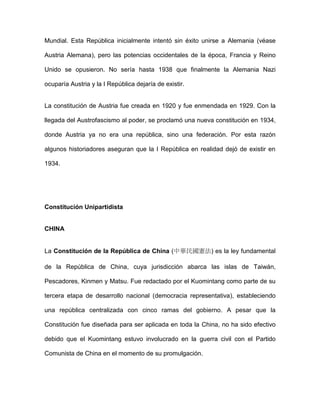 Mundial. Esta República inicialmente intentó sin éxito unirse a Alemania (véase
Austria Alemana), pero las potencias occidentales de la época, Francia y Reino
Unido se opusieron. No sería hasta 1938 que finalmente la Alemania Nazi
ocuparía Austria y la I República dejaría de existir.
La constitución de Austria fue creada en 1920 y fue enmendada en 1929. Con la
llegada del Austrofascismo al poder, se proclamó una nueva constitución en 1934,
donde Austria ya no era una república, sino una federación. Por esta razón
algunos historiadores aseguran que la I República en realidad dejó de existir en
1934.
Constitución Unipartidista
CHINA
La Constitución de la República de China (中華民國憲法) es la ley fundamental
de la República de China, cuya jurisdicción abarca las islas de Taiwán,
Pescadores, Kinmen y Matsu. Fue redactado por el Kuomintang como parte de su
tercera etapa de desarrollo nacional (democracia representativa), estableciendo
una república centralizada con cinco ramas del gobierno. A pesar que la
Constitución fue diseñada para ser aplicada en toda la China, no ha sido efectivo
debido que el Kuomintang estuvo involucrado en la guerra civil con el Partido
Comunista de China en el momento de su promulgación.
 