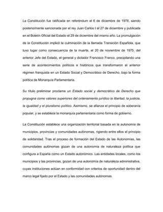 La Constitución fue ratificada en referéndum el 6 de diciembre de 1978, siendo
posteriormente sancionada por el rey Juan Carlos I el 27 de diciembre y publicada
en el Boletín Oficial del Estado el 29 de diciembre del mismo año. La promulgación
de la Constitución implicó la culminación de la llamada Transición Española, que
tuvo lugar como consecuencia de la muerte, el 20 de noviembre de 1975, del
anterior Jefe del Estado, el general y dictador Francisco Franco, precipitando una
serie de acontecimientos políticos e históricos que transformaron el anterior
régimen franquista en un Estado Social y Democrático de Derecho, bajo la forma
política de Monarquía Parlamentaria.
Su título preliminar proclama un Estado social y democrático de Derecho que
propugna como valores superiores del ordenamiento jurídico la libertad, la justicia,
la igualdad y el pluralismo político. Asimismo, se afianza el principio de soberanía
popular, y se establece la monarquía parlamentaria como forma de gobierno.
La Constitución establece una organización territorial basada en la autonomía de
municipios, provincias y comunidades autónomas, rigiendo entre ellos el principio
de solidaridad. Tras el proceso de formación del Estado de las Autonomías, las
comunidades autónomas gozan de una autonomía de naturaleza política que
configura a España como un Estado autonómico. Las entidades locales, como los
municipios y las provincias, gozan de una autonomía de naturaleza administrativa,
cuyas instituciones actúan en conformidad con criterios de oportunidad dentro del
marco legal fijado por el Estado y las comunidades autónomas.
 