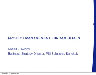 PROJECT MANAGEMENT FUNDAMENTALS


         Robert J Twiddy
         Business Strategy Director, PSI Solutions, Bangkok




Thursday, 10 January 13
 