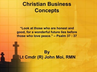 Christian Business
Concepts
“Look at those who are honest and
good, for a wonderful future lies before
those who love peace.” – Psalm 37 : 37
By
Lt Cmdr (R) John Moi, RMN
 