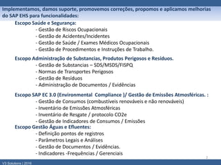 2
Implementamos, damos suporte, promovemos correções, propomos e aplicamos melhorias
do SAP EHS para funcionalidades:
Escopo Saúde e Segurança:
- Gestão de Riscos Ocupacionais
- Gestão de Acidentes/Incidentes
- Gestão de Saúde / Exames Médicos Ocupacionais
- Gestão de Procedimentos e Instruções de Trabalho.
V3 Solutions | 2016
Escopo Administração de Substancias, Produtos Perigosos e Resíduos.
- Gestão de Substancias – SDS/MSDS/FISPQ
- Normas de Transportes Perigosos
- Gestão de Resíduos
- Administração de Documentos / Evidências
Escopo SAP EC 3.0 (Environmental Compliance )/ Gestão de Emissões Atmosféricas. :
- Gestão de Consumos (combustíveis renováveis e não renováveis)
- Inventário de Emissões Atmosféricas
- Inventário de Resgate / protocolo CO2e
- Gestão de Indicadores de Consumos / Emissões
Escopo Gestão Águas e Efluentes:
- Definição pontos de registros
- Parâmetros Legais e Análises
- Gestão de Documentos / Evidências.
- Indicadores -Frequências / Gerenciais
 