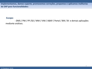 3
Escopo:
- DMS / PM / PP /SD / MM / VIM / ABAP / Portal / BW / BI e demais aplicações
mediante análises.
V3 Solutions | 2016
Implementamos, damos suporte, promovemos correções, propomos e aplicamos melhorias
do SAP para funcionalidades:
 