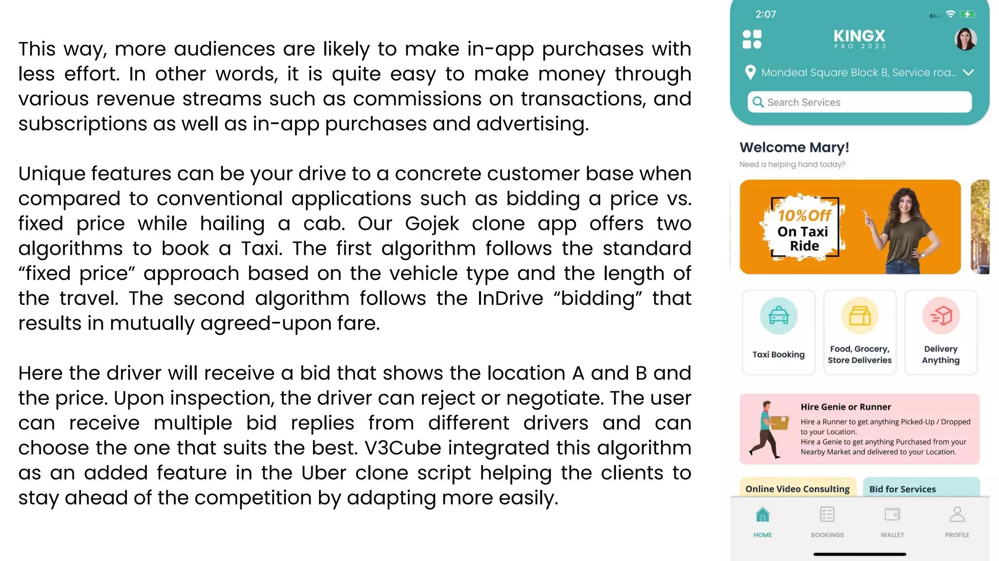 This way, more audiences are likely to make in-app purchases with
less effort. In other words, it is quite easy to make money through
various revenue streams such as commissions on transactions, and
subscriptions as well as in-app purchases and advertising.
Unique features can be your drive to a concrete customer base when
compared to conventional applications such as bidding a price vs.
fixed price while hailing a cab. Our Gojek clone app offers two
algorithms to book a Taxi. The first algorithm follows the standard
“fixed price” approach based on the vehicle type and the length of
the travel. The second algorithm follows the InDrive “bidding” that
results in mutually agreed-upon fare.
Here the driver will receive a bid that shows the location A and B and
the price. Upon inspection, the driver can reject or negotiate. The user
can receive multiple bid replies from different drivers and can
choose the one that suits the best. V3Cube integrated this algorithm
as an added feature in the Uber clone script helping the clients to
stay ahead of the competition by adapting more easily.
 