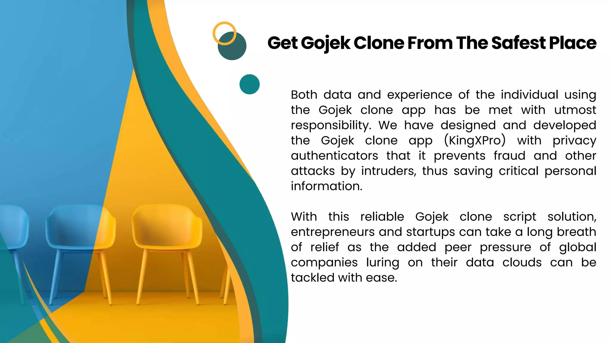 Both data and experience of the individual using
the Gojek clone app has be met with utmost
responsibility. We have designed and developed
the Gojek clone app (KingXPro) with privacy
authenticators that it prevents fraud and other
attacks by intruders, thus saving critical personal
information.
With this reliable Gojek clone script solution,
entrepreneurs and startups can take a long breath
of relief as the added peer pressure of global
companies luring on their data clouds can be
tackled with ease.
GetGojekCloneFromTheSafestPlace
 