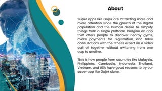 Super apps like Gojek are attracting more and
more attention since the growth of the digital
population and the human desire to simplify
things from a single platform. Imagine an app
that offers people to discover nearby gyms,
make payments for registration, and have
consultations with the fitness expert on a video
call all together without switching from one
app to another.
This is how people from countries like Malaysia,
Philippines, Cambodia, Indonesia, Thailand,
Vietnam, and USA have good reasons to try our
super app like Gojek clone.
About
 