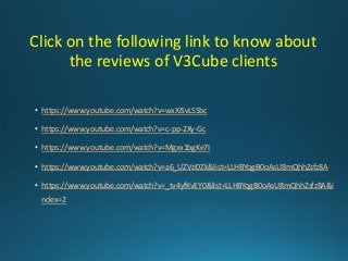 Click on the following link to know about
the reviews of V3Cube clients
• https://www.youtube.com/watch?v=wxXiSvLSSbc
• https://www.youtube.com/watch?v=c-pp-2Xy-Gc
• https://www.youtube.com/watch?v=Mgxx1bgKe7I
• https://www.youtube.com/watch?v=a6_UZVzI0Zk&list=LLHBYqgB0oAsU8mQhhZsfz8A
• https://www.youtube.com/watch?v=_tv4yfKvEY0&list=LLHBYqgB0oAsU8mQhhZsfz8A&i
ndex=2
 