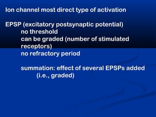 Ion channel most direct type of activation
EPSP (excitatory postsynaptic potential)
no threshold
can be graded (number of stimulated
receptors)
no refractory period
summation: effect of several EPSPs added
(i.e., graded)
 
