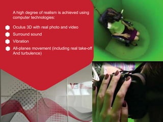 A high degree of realism is achieved using
computer technologies:
Oculus 3D with real photo and video
Surround sound
Vibra...