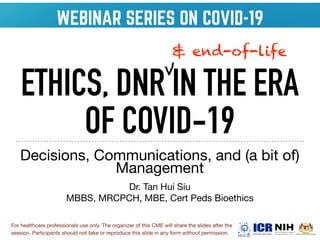 ETHICS, DNR IN THE ERA
OF COVID-19
Decisions, Communications, and (a bit of)
Management

Dr. Tan Hui Siu

MBBS, MRCPCH, MBE, Cert Peds Bioethics
& end-of-life
V
For healthcare professionals use only. The organizer of this CME will share the slides after the
session. Participants should not take or reproduce this slide in any form without permission. 
 