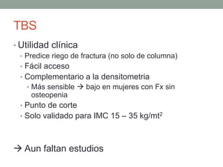 TBS
• Utilidad clínica
• Predice riego de fractura (no solo de columna)
• Fácil acceso
• Complementario a la densitometria
• Más sensible  bajo en mujeres con Fx sin
osteopenia
• Punto de corte
• Solo validado para IMC 15 – 35 kg/mt2
 Aun faltan estudios
 