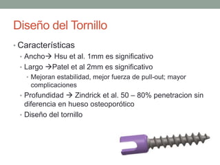Diseño del Tornillo
• Características
• Ancho Hsu et al. 1mm es significativo
• Largo Patel et al 2mm es significativo
• Mejoran estabilidad, mejor fuerza de pull-out; mayor
complicaciones
• Profundidad  Zindrick et al. 50 – 80% penetracion sin
diferencia en hueso osteoporótico
• Diseño del tornillo
 