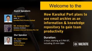 How Karaikal Port plans
to use email archive as an
information & knowledge
repository to gain team
productivity
Welcome to the webinar!
Duration:
1 hour, starting at 3 PM IST,
including 15-min Q&A
Guest Speakers
Our Speaker
Mr. Krishnan Mani
Solutions Architect
Amazon Internet Services Pvt. ltd.
Mr. Sunil Uttam
Co Founder
Mithi Software Technologies
Mr. Suresh V
DGM - IT
Karaikal Port Private Limited
 