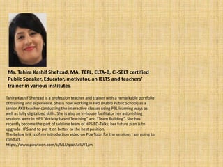 Ms. Tahira Kashif Shehzad, MA, TEFL, ELTA-B, Ci-SELT certified
Public Speaker, Educator, motivator, an IELTS and teachers’
trainer in various institutes.
Tahira Kashif Shehzad is a profession teacher and trainer with a remarkable portfolio
of training and experience. She is now working in HPS (Habib Public School) as a
senior AKU teacher conducting the interactive classes using PBL learning ways as
well as fully digitalized skills. She is also an in-house facilitator her astonishing
sessions were in HPS “Activity based Teaching” and “Team Building”. She has
recently become the part of sublime team of HPS ED-Talks; her future plan is to
upgrade HPS and to put it on better to the best position.
The below link is of my introduction video on PowToon for the sessions I am going to
conduct.
https://www.powtoon.com/c/fVLUqaatAcW/1/m
 