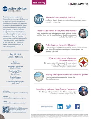The opinions and forecasts expressed herein are those of the author and may not actually come to pass. Any opinions and viewpoints regarding the future of the markets should not be
construed as recommendations of any specific security nor specific investment advice. The analysis and information in this edition and on our website is for informational purposes only.
No part of the material presented in this edition or on our websites is intended as an investment recommendation or investment advice. Neither the information nor any opinion expressed
nor any portfolio constitutes a solicitation to purchase or sell securities or any investment program.
Editor
David Wismer
Marketing Coordinator
Elizabeth Whitley
Contributing Writers
Jerry Wagner
David Wismer
Graphic Designer
Roger Ackerman
Contributing Photographer
Shane Bevel
July 10, 2014
Volume 3 | Issue 2
Proactive Advisor Magazine is
dedicated to promoting and educating
on active investment management.
Distribution reaches a wide audience
of financial professionals who advise
clients on investments and portfolio
management. Each issue features
an experienced investment advisor
who offers insights on active money
management, client service, and
investment approaches. Additionally,
Proactive Advisor Magazine offers
an up-close look at a topic with
current relevance to the field of
active management.
Advertising
proactiveadvisormagazine.com/advertising
Reprints
proactiveadvisormagazine.com/reprints
Contact
proactiveadvisormagazine.com/contact
Proactive Advisor Magazine
Copyright 2014 © Dynamic Performance
Publishing, Inc. All rights reserved.
Reproduction of printed form, whole or in
part, without permission is prohibited.
39 ways to improve your practice
A collection of quick thought-starters from client prospecting to business
strategy to event planning.
Does risk tolerance merely track the market?
A new risk tolerance study implies advisors can add significant value by
shielding clients from the powerful influence of market sentiment that
can lead to “buy high/sell low.”
Yellen lays out her policy blueprint
A close reading of Janet Yellen’s recent remarks point to a delicate transition
from policy-induced growth to more organic economic growth, says
Mohamed A. El-Erian.
What an elite group of younger
advisors has to say
The best new talent will congregate in the strong cultures,
rewarding and growing the firms that embrace
evolutionary change and work/life balance.
Learning to embrace “post-Boomer” prospects
The challenges and opportunities of a less affluent, younger, higher
maintenance—but lower mileage—client pool.
Putting strategy into action to accelerate growth
4 steps to an annual business plan that provides clear
direction for execution.
12
L NKS WEEK
Stay connected
Read text only
 