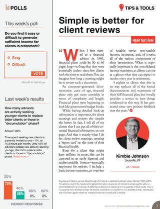 of taxable versus non-taxable
income, insurance, and, of course,
all of the various components of
their investments. What is espe-
cially important is the consolidated
income statement, as clients can see
at a glance what they can expect to
receive every year in retirement.
I explain to clients that this in
no way replaces all of the formal
documentation and statements of
their ‘full’financial plan, but it really
provides a service to have things
condensed in this way. It has gen-
erated some very positive feedback
over the years.”
hen I first start-
ed as a financial
advisor in 1981,
financial plans could be 50 to 60
pages long—so long that they were
essentially useless since few clients
took the time to read them.You can
imagine how long a meeting might
be to review such a document.
As computer-generated docu-
mentation came of age, financial
plans only got more unwieldy in
terms of complexity and length.
Financial plans were beginning to
look like government budget books.
While having detailed back-up
information is important, for client
meetings and reviews the simpler
the better. In fact, I tell all of my
clients that I can put all of their es-
sential financial information on one
page. And that is exactly what I do
for client review meetings, creating
a ‘report card’ on the state of their
financial health.
Even for a client that might
have millions in assets, this can be
captured in an easily digested and
understandable format—especially
important for retirees. I include a
basic income statement,an overview
Simple is better for
client reviews
Kimble Johnson
Louisville, KY
LPL Financial
W“
Securities and Advisory services offered through LPL Financial, a registered investment advisor. Member FINRA & SIPC.
The opinions voiced in this material are for general information only and are not intended to provide specific advice or
recommendations for any individual. All performance referenced is historical and is no guarantee of future results. There is
no guarantee that a diversified portfolio will enhance overall returns or outperform a non-diversified portfolio. Diversification
does not protect against market risk. Investing involves risk, including loss of principal.
Read text only
VOTE
Easy
Difficult
Last week’s results
VIEWER RESPONSE
How many advisors
are actively seeking
younger clients to replace
older clients or those in
“decumulation” phase?
-Results in next issue
This week’s poll
Do you find it easy or
difficult to generate
sufficient income for
clients in retirement?
Answer: 40%
Time spent seeking new clients is
currently limited to only 11%, or
15.9 hours per month. Only 40% of
advisors globally are actively seeking
younger clients to replace older
clients or those in “decumulation”
phase. Read more >
72%
0% 0%
28%
20%
40%
60% 80%
POLLS
July 10, 2014 | proactiveadvisormagazine.com 3
TIPS & TOOLS
 