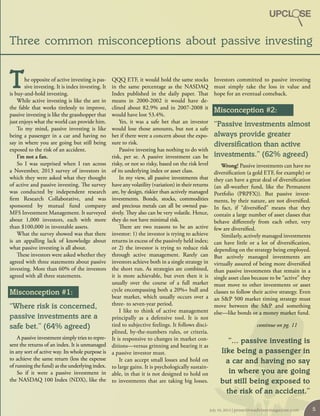 he opposite of active investing is pas-
sive investing. It is index investing. It
is buy-and-hold investing.
While active investing is like the ant in
the fable that works tirelessly to improve,
passive investing is like the grasshopper that
just enjoys what the world can provide him.
To my mind, passive investing is like
being a passenger in a car and having no
say in where you are going but still being
exposed to the risk of an accident.
I’m not a fan.
So I was surprised when I ran across
a November, 2013 survey of investors in
which they were asked what they thought
of active and passive investing. The survey
was conducted by independent research
firm Research Collaborative, and was
sponsored by mutual fund company
MFS Investment Management. It surveyed
about  1,000 investors, each with more
than $100,000 in investable assets.
What the survey showed was that there
is an appalling lack of knowledge about
what passive investing is all about.
These investors were asked whether they
agreed with three statements about passive
investing. More than 60% of the investors
agreed with all three statements.
Misconception #1:
“Where risk is concerned,
passive investments are a
safe bet.” (64% agreed)
A passive investment simply tries to repre-
sent the returns of an index. It is unmanaged
in any sort of active way. Its whole purpose is
to achieve the same return (less the expense
of running the fund) as the underlying index.
So if it were a passive investment in
the NASDAQ 100 Index (NDX), like the
QQQ ETF, it would hold the same stocks
in the same percentage as the NASDAQ
Index published in the daily paper. That
means in 2000-2002 it would have de-
clined about 82.9% and in 2007-2008 it
would have lost 53.4%.
Yes, it was a safe bet that an investor
would lose those amounts, but not a safe
bet if there were a concern about the expo-
sure to risk.
Passive investing has nothing to do with
risk, per se. A passive investment can be
risky, or not so risky, based on the risk level
of its underlying index or asset class.
In my view, all passive investments that
have any volatility (variation) in their returns
are, by design, riskier than actively managed
investments. Bonds, stocks, commodities
and precious metals can all be owned pas-
sively. They also can be very volatile. Hence,
they do not have minimal risk.
There are two reasons to be an active
investor: 1) the investor is trying to achieve
returns in excess of the passively held index;
or 2) the investor is trying to reduce risk
through active management. Rarely can
investors achieve both in a single strategy in
the short run. As strategies are combined,
it is more achievable, but even then it is
usually over the course of a full market
cycle encompassing both a 20%+ bull and
bear market, which usually occurs over a
three- to seven-year period.
I like to think of active management
principally as a defensive tool. It is not
tied to subjective feelings. It follows disci-
plined, by-the-numbers rules, or criteria.
It is responsive to changes in market con-
ditions—versus grinning and bearing it as
a passive investor must.
It can accept small losses and hold on
to large gains. It is psychologically sustain-
able, in that it is not designed to hold on
to investments that are taking big losses.
Investors committed to passive investing
must simply take the loss in value and
hope for an eventual comeback.
Misconception #2:
“Passive investments almost
always provide greater
diversification than active
investments.” (62% agreed)
Wrong! Passive investments can have no
diversification (a gold ETF, for example) or
they can have a great deal of diversification
(an all-weather fund, like the Permanent
Portfolio (PRPFX)). But passive invest-
ments, by their nature, are not diversified.
In fact,  if “diversified” means that they
contain a large number of asset classes that
behave differently from each other, very
few are diversified.
Similarly, actively managed investments
can have little or a lot of diversification,
depending on the strategy being employed.
But actively managed investments are
virtually assured of being more diversified
than passive investments that remain in a
single asset class because to be “active” they
must move to other investments or asset
classes to follow their active strategy. Even
an S&P 500 market timing strategy must
move between the S&P and something
else—like bonds or a money market fund.
continue on pg. 11
Three common misconceptions about passive investing
T
“... passive investing is
like being a passenger in
a car and having no say
in where you are going
but still being exposed to
the risk of an accident.”
July 10, 2014 | proactiveadvisormagazine.com 5
 