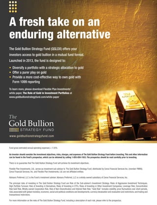 An investor should consider the investment objectives, risks, charges, and expenses of The Gold Bullion Strategy Fund before investing. This and other information
can be found in the Fund’s prospectus, which can be obtained by calling 1-855-650-7453. The prospectus should be read carefully prior to investing.
There is no guarantee that The Gold Bullion Strategy Fund will achieve its investment objectives.
Flexible Plan Investments, Ltd., serves as investment sub-advisor to The Gold Bullion Strategy Fund, distributed by Ceros Financial Services Inc. (member FINRA).
Ceros Financial Services, Inc. and Flexible Plan Investments, Ltd. are not affiliated entities.
Advisors Preferred, LLC is the Fund’s investment adviser. Advisors Preferred, LLC is a wholly-owned subsidiary of Ceros Financial Services, Inc.
The principal risks of investing in The Gold Bullion Strategy Fund are Risk of the Sub-advisor’s Investment Strategy. Risks of Aggressive Investment Techniques,
High Portfolio Turnover, Risk of Investing in Derivatives, Risks of Investing in ETFs, Risks of Investing in Other Investment Companies, Leverage Risk, Concentration
Risk Gold Risk, Wholly-owned Corporation Risk, Risk of Non-Diversification and Interest Rate Risk. “Gold Risk” includes volatility, price fluctuations over short periods,
risks associated with global monetary,economic,social and political conditions and developments,currency devaluation and revaluation and restrictions,and trading and
transactional restrictions.
For more information on the risks of The Gold Bullion Strategy Fund, including a description of each risk, please refer to the prospectus.
The Gold Bullion Strategy Fund (QGLDX) offers your
investors access to gold bullion in a mutual fund format.
Launched in 2013, the fund is designed to:
• Diversify a portfolio with a strategic allocation to gold
• Offer a purer play on gold
• Provide a more cost-effective way to own gold with
Form 1099 reporting
To learn more, please download Flexible Plan Investments’
white paper, The Role of Gold in Investment Portfolios at
www.goldbullionstrategyfund.com/white-paper
A fresh take on an
enduring alternative
www.goldbullionstrategyfund.com
Fund gross estimated annual operating expenses = 1.55%
 