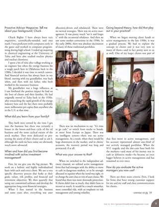 Proactive Advisor Magazine: Tell me
about your background, Chuck.
Chuck Bigbie: I have always been very
inquisitive, scientifically-minded, and into
math. I was proficient with computers early in
the game and worked in computer program-
ming during high school. I ended up majoring
in chemical engineering at the University of
Tulsa and have also studied nuclear physics
and nuclear chemistry.
I spent a bit of time after college working as
an engineer but when the energy business hit
a rough patch here in Oklahoma back in the
1980s, I decided it was time to switch careers.
And financial services has always been in my
blood, starting with my grandfather, way back
when, and then with my father, who both
worked in the insurance business.
My grandfather was a huge influence, as
I saw firsthand the positive impact he had on
the lives of clients and their families. He had
originally moved to Tulsa back in the 1930s,
after researching the rapid growth of the energy
industry here and the fact there were probably
more millionaires per capita than anywhere else
in the U.S. at that time.
What did you learn from your family?
They both were retired by the time I got
into the business but there was certainly a
lesson in the boom-and-bust cycle of the oil
business and the same cyclical nature of the
stock market. They were dedicated to pro-
tecting the assets of their clients and so am I,
although the tools we have today are obviously
much more advanced.
When and how did you first become
involved with active investment
management?
First, let me give you the big picture. We
work on a holistic and highly individualized
basis with each and every client. We use a very
specific discovery process that looks at their
goals, values, risk profiles, and financial and
retirement objectives. We then quantify that
using our customized software and develop the
appropriate long-term financial strategies.
When I first started in the business
and some years after, everything was asset
allocation-driven and rebalanced. There were
no tactical strategies. There was no active man-
agement. It was pretty much “set it and forget
it” with the occasional rebalance. And then we
saw some market corrections in the 1990s. In
the early 2000s, there was absolute decimation
of many of those traditional portfolios.
There was no mechanism to say, “It’s time
to go cash,” or switch from stocks to bonds,
or move from Europe to Japan. There was
no intelligent system—there was no active
management. As a result, when there would be
huge downturns in the market, and in clients’
accounts, the recovery period was long and
protracted, if at all.
What was your answer to that?
When we switched to the independent ad-
visory channel, we utilized active management
firms that had strategies with the ability to move
to cash in dangerous markets, or to be strongly
allocated to equities when the trend was right, or
to change the asset class or mix of asset classes.We
found that there was more downside protection.
If clients didn’t lose as much, they didn’t have to
recover as much. It would be a much smoother,
more controlled ride, with an emphasis on risk
management and taming volatility.
Going beyond theory, how did that play
out in your practice?
When we began moving client funds to
active management in the late 1990s, it was
a gradual process. We had to explain the
concept to clients and it was very new to
many of them—and in fact pretty new to us
as well. One of my larger clients was part of
that first move to active management, and
his account represented almost one-third of
our actively managed portfolios. When the
9/11 tragedy and the dot-com bust both hit
the markets—and most of his money was in
cash or defensive mode—he became an even
bigger believer in active management and has
remained so ever since.
How do you evaluate the active
managers you now use?
There are three main criteria. First, I look
for firms that have strong customer support
for me and my staff and clear communications
for clients.
continue on pg. 10
July 10, 2014 | proactiveadvisormagazine.com 9
 