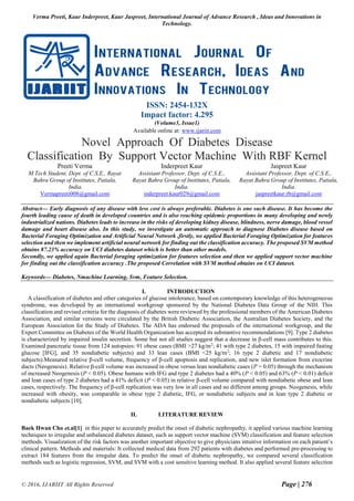 Verma Preeti, Kaur Inderpreet, Kaur Jaspreet, International Journal of Advance Research , Ideas and Innovations in
Technology.
© 2016, IJARIIT All Rights Reserved Page | 276
ISSN: 2454-132X
Impact factor: 4.295
(Volume3, Issue1)
Available online at: www.ijariit.com
Novel Approach Of Diabetes Disease
Classification By Support Vector Machine With RBF Kernel
Preeti Verma
M.Tech Student, Dept. of C.S.E., Rayat
Bahra Group of Institutes, Patiala,
India.
Vermapreeti008@gmail.com
Inderpreet Kaur
Assistant Professor, Dept. of C.S.E.,
Rayat Bahra Group of Institutes, Patiala,
India.
inderpreet.kaur029@gmail.com
Jaspreet Kaur
Assistant Professor, Dept. of C.S.E.,
Rayat Bahra Group of Institutes, Patiala,
India.
jaspreetkaur.rb@gmail.com
Abstract— Early diagnosis of any disease with less cost is always preferable. Diabetes is one such disease. It has become the
fourth leading cause of death in developed countries and is also reaching epidemic proportions in many developing and newly
industrialized nations. Diabetes leads to increase in the risks of developing kidney disease, blindness, nerve damage, blood vessel
damage and heart disease also. In this study, we investigate an automatic approach to diagnose Diabetes disease based on
Bacterial Foraging Optimization and Artificial Neural Network .firstly, we applied Bacterial Foraging Optimization for features
selection and then we implement artificial neural network for finding out the classification accuracy. The proposed SVM method
obtains 87.23% accuracy on UCI diabetes dataset which is better than other models.
Secondly, we applied again Bacterial foraging optimization for features selection and then we applied support vector machine
for finding out the classification accuracy .The proposed Correlation with SVM method obtains on UCI dataset.
Keywords— Diabetes, Nmachine Learning, Svm, Feature Selection.
I. INTRODUCTION
A classification of diabetes and other categories of glucose intolerance, based on contemporary knowledge of this heterogeneous
syndrome, was developed by an international workgroup sponsored by the National Diabetes Data Group of the NIH. This
classification and revised criteria for the diagnosis of diabetes were reviewed by the professional members of the American Diabetes
Association, and similar versions were circulated by the British Diabetic Association, the Australian Diabetes Society, and the
European Association for the Study of Diabetes. The ADA has endorsed the proposals of the international workgroup, and the
Expert Committee on Diabetes of the World Health Organization has accepted its substantive recommendations [9]. Type 2 diabetes
is characterized by impaired insulin secretion. Some but not all studies suggest that a decrease in β-cell mass contributes to this.
Examined pancreatic tissue from 124 autopsies: 91 obese cases (BMI >27 kg/m2
; 41 with type 2 diabetes, 15 with impaired fasting
glucose [IFG], and 35 nondiabetic subjects) and 33 lean cases (BMI <25 kg/m2
; 16 type 2 diabetic and 17 nondiabetic
subjects).Measured relative β-cell volume, frequency of β-cell apoptosis and replication, and new islet formation from exocrine
ducts (Neogenesis). Relative β-cell volume was increased in obese versus lean nondiabetic cases (P = 0.05) through the mechanism
of increased Neogenesis (P < 0.05). Obese humans with IFG and type 2 diabetes had a 40% (P < 0.05) and 63% (P < 0.01) deficit
and lean cases of type 2 diabetes had a 41% deficit (P < 0.05) in relative β-cell volume compared with nondiabetic obese and lean
cases, respectively. The frequency of β-cell replication was very low in all cases and no different among groups. Neogenesis, while
increased with obesity, was comparable in obese type 2 diabetic, IFG, or nondiabetic subjects and in lean type 2 diabetic or
nondiabetic subjects [10].
II. LITERATURE REVIEW
Baek Hwan Cho et.al[1] in this paper to accurately predict the onset of diabetic nephropathy, it applied various machine learning
techniques to irregular and unbalanced diabetes dataset, such as support vector machine (SVM) classification and feature selection
methods. Visualization of the risk factors was another important objective to give physicians intuitive information on each patient’s
clinical pattern. Methods and materials: It collected medical data from 292 patients with diabetes and performed pre-processing to
extract 184 features from the irregular data. To predict the onset of diabetic nephropathy, we compared several classification
methods such as logistic regression, SVM, and SVM with a cost sensitive learning method. It also applied several feature selection
 