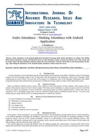Karthikeyan A; International Journal of Advance Research, Ideas and Innovations in Technology.
© 2017, IJARIIT All Rights Reserved Page | 323
ISSN: 2454-132X
Impact factor: 4.295
(Volume3, Issue1)
Available online at: www.ijariit.com
Andro Attendance – Marking Attendance with Android
Application
A Karthikeyan
Computer Science and Engineering Department,
Mount Zion College of Engineering and Technology,
Pudukottai, Tamil Nadu, India
a.karthiksoftware@gmail.com
Abstract: Andro Attendance is the android application developed to manage daily student attendance in colleges. The Mobile
Phone Based Attendance System will help the lecturers to take attendance easily, securely and without errors. This system will
be used to reduce the fake attendance and also reduce the waste of the time. Lecturer will be able to view the attendance by this
App. After taking the attendance in the Android mobile, attendance will be send to the server.
Keywords: Android, Application, Attendance Management System, Smart Phone, Android Phone, Smart Attendance.
I. INTRODUCTION
Usually attendance system calculated manually using computer but, this project using tablets. Education system in developing
countries has been changing widely in last 10 years due to the development of the technology. Smart class, E-learning, Video
conferencing are some of them. The core idea of this project is to implement some of the emerging Technologies like mobile
computing and near field communications and advances in behavioral science studies to make a better educational system.
II. EXISTING SYSTEM
There are different methods used by various some colleges to record the presence of their students. Such systems may be
manual. In the present system all work is done on paper. The whole session Attendance is stored in register and at the end of the
session the reports are generated. I am not interested in generating report by manual method because, it takes more time in
calculation. If it is automated system, then it may be a Biometric-based system, card-based systems and etc. In some of the
college, they are using software on PC for marking attendance to students by Teachers.
III. DISADVANTAGES OF EXISTING SYSTEM
1) Lack of Graphical User Interface Environment.
2) Difficulties in report generation.
3) Manual control.
4) Lot of paperwork.
5) Consumes more time.
6) Sometimes it leads to error on conversion.
IV. PROPOSED SYSTEM
In this project “Andro Attendance”, an attempt has been made to record attendance through mobile devices. Andro Attendance
is the android application developed for attendance system that can be used by all teachers for managing attendance of their
respective classes. The aim of this “Andro Attendance” project is to add mobility in the existing attendance process. This
Application will help the teaching staffs to take attendance easily, securely and without errors. This system will also reduce the
fake attendance and also reduce the waste of the time.
This android application will provide different roles for different peoples like Administrator, Teaching Staff, Head of the
Department and Student. Both Staffs and Students can View and Edit their Profile. They can also reset their passwords too. Staffs,
 