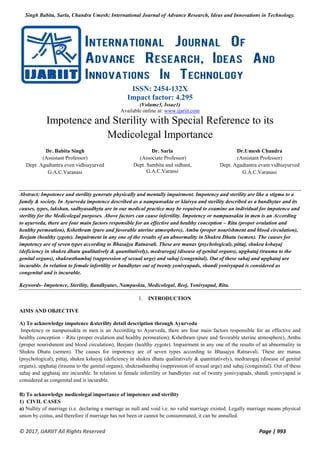 Singh Babita, Sarla, Chandra Umesh; International Journal of Advance Research, Ideas and Innovations in Technology.
© 2017, IJARIIT All Rights Reserved Page | 993
ISSN: 2454-132X
Impact factor: 4.295
(Volume3, Issue1)
Available online at: www.ijariit.com
Impotence and Sterility with Special Reference to its
Medicolegal Importance
Dr. Babita Singh
(Assistant Professor)
Dept. Agadtantra even vidhiayurved
G.A.C.Varanasi
Dr. Sarla
(Associate Professor)
Dept. Samhita and sidhant,
G.A.C.Varansi
Dr.Umesh Chandra
(Assistant Professor)
Dept. Agadtantra evam vidhiayurved
G.A.C.Varanasi
Abstract: Impotence and sterility generate physically and mentally impairment. Impotency and sterility are like a stigma to a
family & society. In Ayurveda impotence described as a nampunsakta or klaivya and sterility described as a bandhytav and its
causes, types, lakshan, sadhyasadhyta are in our medical practice may be required to examine an individual for impotence and
sterility for the Medicolegal purposes. Above factors can cause infertility. Impotency or nampunsakta in men is an According
to ayurveda, there are four main factors responsible for an effective and healthy conception – Ritu (proper ovulation and
healthy permeation), Kshethram (pure and favorable uterine atmosphere), Ambu (proper nourishment and blood circulation),
Beejam (healthy zygote). Impairment in any one of the results of an abnormality in Shukra Dhatu (semen). The causes for
impotency are of seven types according to Bhasajya Ratnavali. These are manas (psychological), pittaj, shukra kshayaj
(deficiency in shukra dhatu qualitatively & quantitatively), medrarogaj (disease of genital organs), upghataj (trauma to the
genital organs), shukrasthambaj (suppression of sexual urge) and sahaj (congenital). Out of these sahaj and upghataj are
incurable. In relation to female infertility or bandhytav out of twenty yonivyapads, shandi yonivyapad is considered as
congenital and is incurable.
Keywords- Impotence, Sterility, Bandhyatav, Nampuskta, Medicolegal, Beej, Yonivyapad, Ritu.
1. INTRODUCTION
AIMS AND OBJECTIVE
A) To acknowledge impotence &sterility detail description through Ayurveda
Impotency or nampunsakta in men is an According to Ayurveda, there are four main factors responsible for an effective and
healthy conception – Ritu (proper ovulation and healthy permeation), Kshethram (pure and favorable uterine atmosphere), Ambu
(proper nourishment and blood circulation), Beejam (healthy zygote). Impairment in any one of the results of an abnormality in
Shukra Dhatu (semen). The causes for impotency are of seven types according to Bhasajya Ratnavali. These are manas
(psychological), pittaj, shukra kshayaj (deficiency in shukra dhatu qualitatively & quantitatively), medrarogaj (disease of genital
organs), upghataj (trauma to the genital organs), shukrasthambaj (suppression of sexual urge) and sahaj (congenital). Out of these
sahaj and upghataj are incurable. In relation to female infertility or bandhytav out of twenty yonivyapads, shandi yonivyapad is
considered as congenital and is incurable.
B) To acknowledge medicolegal importance of impotence and sterility
1) CIVIL CASES
a) Nullity of marriage (i.e. declaring a marriage as null and void i.e. no valid marriage existed. Legally marriage means physical
union by coitus, and therefore if marriage has not been or cannot be consummated, it can be annulled.
 
