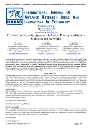 Saranya R., Kiruthika A., Sagunthala N.; International Journal of Advance Research, Ideas and Innovations in Technology.
© 2017, IJARIIT All Rights Reserved Page | 960
ISSN: 2454-132X
Impact factor: 4.295
(Volume3, Issue1)
Available online at: www.ijariit.com
PriGuard: A Semantic Approach to Detect Privacy Violation in
Online Social Networks
R. Saranya
(Pg Scholar)
Department of computer science
Dhanalakshmi Srinivasan college
College of arts & science for women,
Perambalur.
Bass9600280040@gmail.com
A. Kiruthika
M.C.A, M.Phil,
Department of computer science
Dhanalakshmi Srinivasan college
College of arts & science for women,
Perambalur.
kiruthikaa.17@gmail.com
N. Sagunthala
(Pg Scholar)
Department of computer science
Dhanalakshmi Srinivasan college
College of arts & science for women,
Perambalur.
sagunalla@gmail.com
Abstract-Social network users expect the social networks that they use to preserve their privacy. However, in online social
networks, privacy breaches are not necessarily .In this proposed, first categorizes to protect the consumer that take place in
online social networks. Our proposed approach is based on agent-based representation of a social network, where the agents
manage users’ privacy requirements by creating commitments with the system. The proposed detection algorithm performs
reasoning using the description logic and commitments on a varying depths of social networks. The proposed detection
algorithm performs reasoning using the description logic and commitments on a varying depths of social networks.
Keywords-Social Networks, Facebook, Privacy, Filtering.
INTRODUCTION
Online social systems have become an important part of everyday life. While initial examples were used to share personal content
with friend’s .Generally, these systems serve a large number of users; however each user shares content with only a small subset
of these users. This subset may even change based on the type of the content or the current context of the user For example, a user
might share contact information with all of her acquaintances, while a picture might be shared with friends only. If say, the picture
shows the person sick, the user might not even want all her friends to see it. That is, privacy constraints vary based on person,
content, and context. This requires systems to employ a customizable privacy agreement with their users. However, when that
happens, it is difficult to enforce users’ privacy requirements.
ADVANTAGES
The aim of the present work is therefore to propose and experimentally evaluate an automated system, called Filtered Wall
(FW), able to filter unwanted messages from OSN user walls. To specify Filtering Rules (FRs), by which users can state what
contents, should not be displayed on their walls. Both the security and efficiency of our proposed scheme
Identified the unwanted Content.
Can’t able to leak the information
Providing intimation through the Email
DISADVANTAGES
In the existing Online Social Networks, provide very little support to prevent unwanted messages on user walls. For example,
Face book allows users to state who is allowed to insert messages in their walls (i.e., friends, friends of friends, or defined groups
of friends). However, no content-based preferences are supported and therefore it is not possible to prevent undesired messages,
such as political or vulgar ones, no matter of the user who posts them.
Profile Leakages
No filtering Approach
 