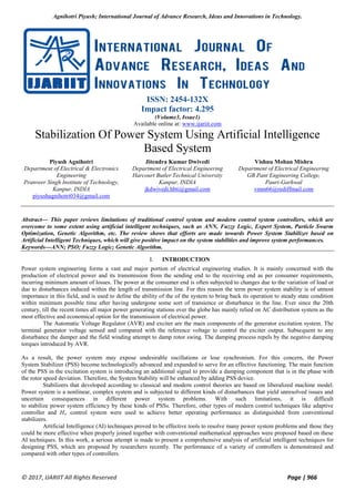 Agnihotri Piyush; International Journal of Advance Research, Ideas and Innovations in Technology.
© 2017, IJARIIT All Rights Reserved Page | 966
ISSN: 2454-132X
Impact factor: 4.295
(Volume3, Issue1)
Available online at: www.ijariit.com
Stabilization Of Power System Using Artificial Intelligence
Based System
Piyush Agnihotri
Department of Electrical & Electronics
Engineering
Pranveer Singh Institute of Technology,
Kanpur, INDIA
piyushagnihotri034@gmail.com
Jitendra Kumar Dwivedi
Department of Electrical Engineering
Harcourt Butler Technical University
Kanpur, INDIA
jkdwivedi.hbti@gmail.com
Vishnu Mohan Mishra
Department of Electrical Engineering
GB Pant Engineering College,
Pauri-Garhwal
vmm66@rediffmail.com
Abstract— This paper reviews limitations of traditional control system and modern control system controllers, which are
overcome to some extent using artificial intelligent techniques, such as ANN, Fuzzy Logic, Expert System, Particle Swarm
Optimization, Genetic Algorithm, etc. The review shows that efforts are made towards Power System Stabilizer based on
Artificial Intelligent Techniques, which will give positive impact on the system stabilities and improve system performances.
Keywords—ANN; PSO; Fuzzy Logic; Genetic Algorithm.
I. INTRODUCTION
Power system engineering forms a vast and major portion of electrical engineering studies. It is mainly concerned with the
production of electrical power and its transmission from the sending end to the receiving end as per consumer requirements,
incurring minimum amount of losses. The power at the consumer end is often subjected to changes due to the variation of load or
due to disturbances induced within the length of transmission line. For this reason the term power system stability is of utmost
importance in this field, and is used to define the ability of the of the system to bring back its operation to steady state condition
within minimum possible time after having undergone some sort of transience or disturbance in the line. Ever since the 20th
century, till the recent times all major power generating stations over the globe has mainly relied on AC distribution system as the
most effective and economical option for the transmission of electrical power.
The Automatic Voltage Regulator (AVR) and exciter are the main components of the generator excitation system. The
terminal generator voltage sensed and compared with the reference voltage to control the exciter output. Subsequent to any
disturbance the damper and the field winding attempt to damp rotor swing. The damping process repels by the negative damping
torques introduced by AVR.
As a result, the power system may expose undesirable oscillations or lose synchronism. For this concern, the Power
System Stabilizer (PSS) become technologically advanced and expanded to serve for an effective functioning. The main function
of the PSS in the excitation system is introducing an additional signal to provide a damping component that is in the phase with
the rotor speed deviation. Therefore, the System Stability will be enhanced by adding PSS device.
Stabilizers that developed according to classical and modern control theories are based on liberalized machine model.
Power system is a nonlinear, complex system and is subjected to different kinds of disturbances that yield unresolved issues and
uncertain consequences in different power system problems. With such limitations, it is difficult
to stabilize power system efficiency by these kinds of PSSs. Therefore, other types of modern control techniques like adaptive
controller and H∞ control system were used to achieve better operating performance as distinguished from conventional
stabilizers.
Artificial Intelligence (AI) techniques proved to be effective tools to resolve many power system problems and those they
could be more effective when properly joined together with conventional mathematical approaches were proposed based on these
AI techniques. In this work, a serious attempt is made to present a comprehensive analysis of artificial intelligent techniques for
designing PSS, which are proposed by researchers recently. The performance of a variety of controllers is demonstrated and
compared with other types of controllers.
 