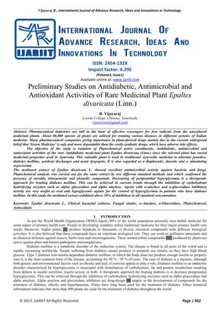 Vijayaraj R., International Journal of Advance Research, Ideas and Innovations in Technology.
© 2017, IJARIIT All Rights Reserved Page | 952
ISSN: 2454-132X
Impact factor: 4.295
(Volume3, Issue1)
Available online at: www.ijariit.com
Preliminary Studies on Antidiabetic, Antimicrobial and
Antioxidant Activities of Rare Medicinal Plant Epaltes
divaricata (Linn.)
R. Vijayaraj
Loyola College, Chennai, Tamilnadu
vijaycrosin@gmail.com
Abstract: Pharmaceutical industries are still in the hunt of effective scavengers for free radicals from the unexplored
medicinal plants. About 80,000 species of plants are utilized for treating various diseases in different systems of Indian
medicine. Many pharmaceutical companies giving importance in plant-derived drugs mainly due to the current widespread
belief that 'Green Medicine' is safe and more dependable than the costly synthetic drugs, which have adverse side effects.
The objective of the study is isolation of Phytochemical active constituents, Antidiabetic, antimicrobial and
antioxidant activities of the rare Antidiabetic medicinal plant Epaltes divaricata (Linn.) since the selected plant has varied
medicinal properties used in Ayurveda. This valuable plant is used in traditional Ayurvedic medicine to alleviate jaundice,
diabetes mellitus, urethral discharges and acute dyspepsia. It is also regarded as a diaphoretic, diuretic and a stimulating
expectorant.
The methanol extract of Epaltes divaricata L. showed excellent antimicrobial activity against bacteria and fungi.
Phytochemical analysis was carried out for the same extract by two different standard methods and which confirmed the
presence of steroids, triterpenoids and phenolic compounds. Decreasing of postprandial hyperglycemia is a therapeutic
approach for treating diabetes mellitus. This can be achieved in current trends through the inhibition of carbohydrate
hydrolyzing enzymes such as alpha glucosidase and alpha amylase. Agents with α-amylase and α-glucosidase inhibitory
activity are very useful as oral anti hypoglycemic agents for the control of hyperglycemia in patients who have diabetes
mellitus. In this study the methanol extract exhibited above 50% of inhibition in all standard concentration.
Keywords: Epaltes divaricata L., Clinical bacterial cultures, Fungal strains, α-Amylase, α-Glucosidase, Phytochemical,
Antioxidant.
I. INTRODUCTION
As per the World Health Organization (WHO) report, 80% of the world population presently uses herbal medicine for
some aspect of primary health care. People in developing countries utilize traditional medicine for their major primary health care
needs. Moreover, higher plants [4] produce hundreds to thousands of diverse chemical compounds with different biological
activities. It is also believed that these compounds have an important ecological role. They can work as pollinator attractants and
as chemical defenses against insects, herbivores and microorganisms. These antimicrobial compounds [13] produced by plants are
active against plant and human pathogenic microorganisms.
Diabetes mellitus is a metabolic disorder of the endocrine system. The disease is found in all parts of the world and is
rapidly increasing worldwide. People suffering from diabetes cannot produce or properly use insulin, so they have high blood
glucose. Type 2 diabetes non-insulin-dependent diabetes mellitus, in which the body does not produce enough insulin or properly
uses it, is the most common form of the disease, accounting for 90 % - 95 % of cases. The case of diabetes is a mystery, although
both genetic and environmental factors such as obesity and lack of exercise appear to play a role. Diabetes mellitus is an endocrine
disorder characterized by hyperglycemia is associated with disturbances of carbohydrate, fat and protein metabolism resulting
from defects in insulin secretion, insulin action, or both. A therapeutic approach for treating diabetes is to decrease postprandial
hyperglycemia. This can be achieved through the inhibition of carbohydrate hydrolyzing enzymes such as alpha glucosidase and
alpha amylase. Alpha amylase and glucosidase inhibitors are drug-design [9] targets in the development of compounds for the
treatment of diabetes, obesity and hyperlipaemia. Plants have long been used for the treatment of diabetes. Ethno botanical
information indicates that more than 800 plants are used for the treatment of diabetes throughout the world.
 