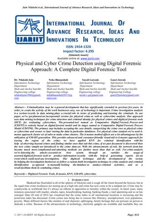 Jain Nilakshi et al., International Journal of Advance Research, Ideas and Innovations in Technology.
© 2017, IJARIIT All Rights Reserved Page | 834
ISSN: 2454-132X
Impact factor: 4.295
(Volume3, Issue1)
Available online at: www.ijariit.com
Physical and Cyber Crime Detection using Digital Forensic
Approach: A Complete Digital Forensic Tool
Dr. Nilakshi Jain Neha Bhanushali Sayali Gawade Gauri Jawale
Information Technology Information Technology Information Technology Information Technology
Department Department Department Department
Shah and Anchor kutchhi Shah and Anchor kutchhi Shah and Anchor kutchhi Shah and Anchor kutchhi
Engineering college Engineering college Engineering college Engineering College
nilakshijain1986@gmail. nehabhanushali2017@g sayali.v.g@gmail.com gauri29jawale@gmail.com
com mail.com
Abstract— Criminalization may be a general development that has significantly extended in previous few years. In
order, to create the activity of the work businesses easy, use of technology is important. Crime investigation analysis
is a section records in data mining plays a crucial role in terms of predicting and learning the criminals. In our
paper, we've got planned an incorporated version for physical crime as well as cybercrime analysis. Our approach
uses data mining techniques for crime detection and criminal identity for physical crimes and digitized forensic tools
(DFT) for evaluating cybercrimes. The presented tool named as Comparative Digital Forensic Process tool
(CDFPT) is entirely based on digital forensic model and its stages named as Comparative Digital Forensic Process
Model (CDFPM). The primary step includes accepting the case details, categorizing the crime case as physical crime
or cybercrime and sooner or later storing the data in particular databases. For physical crime analysis we've used k-
means approach cluster set of rules to make crime clusters. The k-means method effects are a lot advantageous by the
utilization of GMAPI generation. This provides advanced and consumer-friendly visual-aid to k-means approach for
tracing the region of the crime. we have applied KNN for criminal identification with the
help of observing beyond crimes and finding similar ones that suit this crime, if no past document is discovered then
the new crime sample are introduced to the crime data-set. With the advancements of web, the network form has
become much more complicated and attacking methods are further more than that as well. For crime analysis
we're detecting the attacks executed on host system through an outsider the usage of
assorted digitized forensic tools to produce information security with the help of generating reports for an
event which could need any investigation. Our digitized technique aids the development of the society
by helping the investigation businesses to follow a custom-built investigative technique in crime analysis and criminal
identification as opposed to manually looking the database to analyze criminal activities, and as a
result facilitate them in combating crimes.
Keywords— Digitized Forensic Tools, K-means, KNN, GMAPI, cybercrime.
I. INTRODUCTION
Mankind has flourished in all of the spheres of lifestyles and is tough all the limits beyond the horizon, but at
the equal time crime incidences are stoning up at a high rate and crime has now come to be a rampant act. Crime may be
countrywide or worldwide but it’s always an offense in opposition to morality within the society. In latest years, many
instances associated with murder, attacks, rapes, housebreaking, hacking, banking frauds, e mail spamming and so on has
emerged. Data till mid of 2016 has visualized that the crime index in all international locations is increasing and the
protection index has decreased. Crime comes into being due to reasons like illiteracy, unemployment, over population,
poverty. Many different factors like mindset of and character, upbringing, family heritage that can pressure an person to
dedicate a crime. Because of the advancements in technology, electronic gadgets are available and reachable they are
 