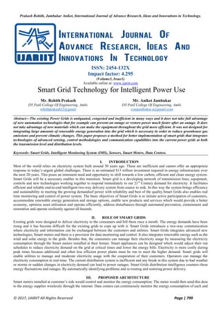 Prakash Rohith, Jambukar Aniket, International Journal of Advance Research, Ideas and Innovations in Technology.
© 2017, IJARIIT All Rights Reserved Page | 799
ISSN: 2454-132X
Impact factor: 4.295
(Volume3, Issue1)
Available online at: www.ijariit.com
Smart Grid Technology for Intelligent Power Use
Mr. Rohith Prakash
DY Patil College Of Engineering, Ambi.
rohithprakash22@gmail
Mr. Aniket Jambukar
DY Patil College Of Engineering, Ambi.
comjambukar.a@gmail.com
Abstract—The existing Power Grids is antiquated, congested and inefficient in many ways and it does not take full advantage
of new automation technologies that for example can prevent an outage or restore power much faster after an outage. It does
not take advantage of new materials which can make the equipment throughout the grid more efficient. It was not designed for
integrating large amounts of renewable energy generation into the grid which is necessary in order to reduce greenhouse gas
emissions and prevent climatic changes. This paper proposes a method for better implementation of smart grids that integrates
technologies of advanced sensing, control methodologies and communication capabilities into the current power grids at both
the transmission level and distribution levels.
Keywords- Smart Grids, Intelligent Monitoring System (IMS), Sensors, Smart Meters, Data Centres.
I. INTRODUCTION
Most of the world relies on electricity system built around 50 years ago. These are inefficient and cannot offer an appropriate
response to today’s urgent global challenges. There is an estimated $13 trillion investment required in energy infrastructure over
the next 20 years. This poses an imminent need and opportunity to shift towards a low carbon, efficient and clean energy system.
Smart Grids will be a necessary enabler in this transition. Smart grid is a developing network of transmission lines, equipment,
controls and new technologies working together to respond immediately to our 21st
Century demand for electricity. It facilitates
efficient and reliable end-to-end intelligent two-way delivery system from source to sink. In this way the system brings efficiency
and sustainability in meeting the growing demandsof power with reliability and best of the quality.Smart Grids also enables real
time monitoring and control of power system. The basic objectives of Smart Grids is to initiate active participation of customers,
accommodate renewable energy generation and storage options, enable new products and services which would provide a better
economy, optimise asset utilisation and operate efficiently, address disturbances through automated prevention, containment and
restoration and operate resiliently against all hazards.
II. ROLE OF SMART GRIDS
Existing grids were designed to deliver electricity to the consumers and bill them once a month. The energy demands have been
rising and it has become difficult for the existing grids to cope up with it. Smart Grids introduces a two-way communication
where electricity and information can be exchanged between the customers and utilities. Smart Grids integrates advanced new
technologies, Smart meters and there is a provision for data monitoring and control. It also integrates renewable energy such as the
wind and solar energy to the grids. Besides that, the consumers can manage their electricity usage by measuring the electricity
consumption through the Smart meters installed at their homes. Smart appliances can be designed which would adjust their run
schedules to reduce electricity demand on the grid at critical times and lower the energy bills. Electricity is more costly during
peak times because additional and often less efficient power plants must be run to meet the higher demand. Smart grids will
enable utilities to manage and moderate electricity usage with the cooperation of their customers. Operators can manage the
electricity consumption in real-time. The current distribution system is inefficient and any break in this system due to bad weather
or storms or sudden changes in electricity demand can lead to power outages. Smart Grids distribution intelligence counters these
energy fluctuations and outages. By automatically identifying problems and re-routing and restoring power delivery.
III. PROPOSED ARCHITECTURE
Smart meters installed at customer’s side would control and monitor the energy consumption. The meter would then send this data
to the energy supplier wirelessly through the internet. Data centers can continuously monitor the energy consumption of each and
 
