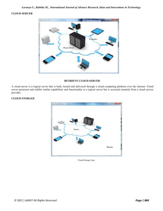 Lavanya C., Babitha M., International Journal of Advance Research, Ideas and Innovations in Technology.
© 2017, IJARIIT All Rights Reserved Page | 884
CLOUD SERVER
RETRIEVE CLOUD SERVER
A cloud server is a logical server that is built, hosted and delivered through a cloud computing platform over the internet. Cloud
server possesses and exhibit similar capabilities and functionality to a typical server but is accessed remotely from a cloud service
provider.
CLOUD STORAGE
Cloud Storage Area
 