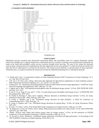 Lavanya C., Babitha M., International Journal of Advance Research, Ideas and Innovations in Technology.
© 2017, IJARIIT All Rights Reserved Page | 885
LT BASED CLOUD MEMORY
Cloud Recovery
CONCLUSION
Information recovery execution away frameworks unwavering quality and accessibility issues of a capacity framework, another
critical issue brought up in a capacity framework is information recovery execution. Customary conveyed document frameworks are
single server based and accomplish worthy recovery execution through record reserving. The issue of the venture the document
recovery delay, characterized as the length between the ideal opportunity for the entry getting a LT-coded record ask for and the time
when the last LT-coded parcel is conveyed by the entryway. The record recovery deferral is a decent pointer of client experience.
Along these lines, we expect to decrease the record recovery delay by deliberately planning the LT-coded parcel demands.
REFERENCES
1. L. Heilig and S. Voss, “A scientometric analysis of cloud computing literature,”IEEE Transactions on Cloud Computing, vol. 2,
no. 3, pp. 266–278, July 2014.
2. J.-W. Lin, C.-H. Chen, and J. Chang, “Qos-aware data replication for data-intensive applications in cloud computing systems,”
IEEE Transactions on Cloud Computing, vol. 1, no.1, pp.101–115, Jan 2013.
3. J. Plank and L. Xu, “Optimizing cauchy Reed-Solomon codes for fault-tolerant network storage applications,” in IEEE Int. Symp.
Network Computing and Applications. IEEE, 2006, pp. 173–180.
4. F. Oggier and A. Data, “Self-repairing homomorphism codes for distributed storage systems,” in Proc. IEEE INFOCOM. IEEE,
2010, pp. 1215–1223.
5. N. Cao, S. Yu, Z. Yang, W. Lou, and Y. T. Hou, “Lt codes-based secure and reliable cloud storage service,” in INFOCOM, 2012
Proceedings IEEE. IEEE, 2012.
6. M. Sardari, R. Restrepo, F. Fekri, and E. Soljanin, “Memory allocation in distributed storage networks,” in Proc. Int. Symp.
Information Theory ISIT. IEEE, 2010, pp. 1958–1962.
7. D. Leong, A. Dimakis, and T. Ho, “Distributed storage allocation for high reliability,” in IEEE Int. Conference on
Communications (ICC). IEEE, 2010, pp. 1–6.
8. D. Leong, A. Dimakis, and T. Ho, “Distributed storage allocations for optimal delay,” in Proc. Int. Symp. Information Theory
ISIT, 2011.
9. M. Luby, “LT codes,” in Proc. 43rd Annual IEEE Symp. Foundations of Computer Science, 2002, pp. 271–280.
10. M. Bjorkqvist, L. Chen, M. Vukolic, and X. Zhang, “Minimizing retrieval latency for content cloud,” in Proc. IEEE INFOCOM,
April 2011, pp. 1080–1088.
11. Hafner, “Weaver codes: highly fault tolerant erasure codes for storage systems,” in Proc. the 4th conference on USENIX
Conference on File and Storage Technologies. USENIX Association, 2005, pp. 16–16.
12. H. Xia and A. Chien, “Robustore: a distributed storage architecture with robust and high performance,” in Proceedings of the
2007 ACM/IEEE conference on Supercomputing. ACM, 2007, p. 44.
 