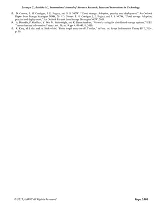 Lavanya C., Babitha M., International Journal of Advance Research, Ideas and Innovations in Technology.
© 2017, IJARIIT All Rights Reserved Page | 886
13. D. Connor, P. H. Corrigan, J. E. Bagley, and S. S. NOW, “Cloud storage: Adoption, practice and deployment,” An Outlook
Report from Storage Strategies NOW, 2011.D. Connor, P. H. Corrigan, J. E. Bagley, and S. S. NOW, “Cloud storage: Adoption,
practice and deployment,” An Outlook Re-port from Storage Strategies NOW, 2011.
14. A. Dimakis, P. Godfrey, Y. Wu, M. Wainwright, and K. Ramchandran, “Network coding for distributed storage systems,” IEEE
Transactions on Information Theory, vol. 56, no. 9, pp. 4539-4551, 2010.
15. R. Karp, M. Luby, and A. Shokrollahi, “Finite length analysis of LT codes,” in Proc. Int. Symp. Information Theory ISIT, 2004,
p. 39.
 