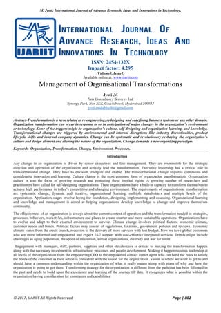 M. Jyoti; International Journal of Advance Research, Ideas and Innovations in Technology.
© 2017, IJARIIT All Rights Reserved Page | 802
ISSN: 2454-132X
Impact factor: 4.295
(Volume3, Issue1)
Available online at: www.ijariit.com
Management of Organisational Transformations
Jyoti .M
Tata Consultancy Services Ltd.
Synergy Park, Non SEZ, Gacchibowli, Hyderabad 500032
jyoti.madabhushi@gmail.com
Abstract-Transformation is a term related to re-engineering, redesigning and redefining business systems or any other domain.
Organization transformation can occur in response to or in anticipation of major changes in the organization’s environment
or technology. Some of the triggers might be organization’s culture, self-designing and organization learning, and knowledge.
Transformational changes are triggered by environmental and internal disruptions like industry discontinuities, product
lifecycle shifts and internal company dynamics. Change can be systematic and revolutionary reshaping the organization’s
culture and design element and altering the nature of the organization. Change demands a new organizing paradigm.
Keywords- Organization, Transformation, Change, Environment, Processes.
Introduction
Any change in an organization is driven by senior executives and line management. They are responsible for the strategic
direction and operation of the organization and actively lead the transformation. Executive leadership has a critical role in
transformational change. They have to envision, energize and enable. The transformational change required continuous and
considerable innovation and learning. Culture change is the most common form of organization transformation. Organization
culture is also the focus of growing research and protecting these implied rights. A growing number of researchers and
practitioners have called for self-designing organizations. These organizations have a built-in capacity to transform themselves to
achieve high performance in today’s competitive and changing environment. The requirements of organizational transformation
are systematic change, dynamic and iterative, organizational learning, multiple stakeholders and multiple levels of the
organization. Application stages involve laying the foundation, designing, implementing and assessing. Organizational learning
and knowledge and management is aimed at helping organizations develop knowledge to change and improve themselves
continually.
The effectiveness of an organization is always about the current context of operation and the transformation needed in strategies,
processes, behaviors, workstyles, infrastructure and places to create smarter and more sustainable operations. Organizations have
to evolve and adapt to their external environment to survive. Climate change involves political factors, economic climate,
customer needs and trends. Political factors may consist of regulations, taxations, government policies and reviews. Economic
climate varies from the credit crunch, recession to the delivery of more services with less budget. Now we have global customers
who are more informed and empowered and expect 24/7 support with cost-effective integrated services. Trends might include
challenges as aging population, the speed of innovation, virtual organizations, diversity and war for talent.
Engagement with managers, staff, partners, suppliers and other stakeholders is critical to making the transformation happen
along with the necessary investment in infrastructure, processes and people development. Making it happen requires leadership at
all levels of the organization from the empowering CEO to the empowered contact center agent who can bend the rules to satisfy
the needs of the customer as their action is consistent with the vision for the organization. Vision is where we want to get to and
should have a common understanding within the organization of what it really means along with plans of why and how the
organization is going to get there. Transforming strategy for the organization is different from the path that has been followed in
the past and needs to build upon the experience and learning of the journey till date. It recognizes what is possible within the
organization having consideration for constraints and capabilities.
 