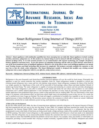 Sangole K. M. et al.; International Journal of Advance Research, Ideas and Innovations in Technology.
© 2017, IJARIIT All Rights Reserved Page | 842
ISSN: 2454-132X
Impact factor: 4.295
(Volume3, Issue1)
Available online at: www.ijariit.com
Smart Refrigerator Using Internet of Things (IOT)
Prof. M. K. Sangole
(M. Tech)
Department of E&TC
SIEM, Nashik
Bhushan S. Nasikkar
Student
Department of E&TC
SIEM, Nashik
SPPU, Pune
Dhananjay V. Kulkarni
Student
Department of E&TC
SIEM, Nashik
SPPU, Pune
Gitesh K. Kakuste
Student
Department of E&TC
SIEM, Nashik
SPPU, Pune
Abstract—Smart appliances with multimedia capability have been emerging into our daily life. Smart appliances include washing
machine, television, refrigerator etc. In this modern era, human being is used to intouch with this technology or we can say it as
internet of things (IoT). As we look around ourselves we see modernization with superior technology, for example cell phones,
kitchen, appliances and many more. It uses fast advance of computing technology and the wide use of the Internet, smart home is
one of the most prominent areas of intelligent appliances. Kitchen is one of the places where such intelligent appliances are mostly
used. Existing systems used high technology that increases its complexity. The products currently available are expensive so the
user has to buy the whole costly refrigerator. The Smart Refrigerator module is designed that modifies any existing normal
refrigerator into a smart refrigerator which is cost effective, using various sensors.
Keywords— Refrigerator, Internet of things (IoT), Arduino board, Arduino IDE software, Android studio, Sensors.
I.INTRODUCTION
Refrigerator is the most frequently used domiciliary/kitchen electrical appliance all over the world for food storage. Principally this
appliance is used for various tenacities like storing vegetables, fruits etc. Smart refrigeration module is designed to convert any
existing normal refrigerator into a smart and low cost machine using sensors. Smart refrigerator compares the status of the food for
e.g. weight, quantity etc. Significance of this work will be removable of food spoilage, reduce illness and make healthier lifestyle of
modern age human being. The smart refrigerator is capable of sensing and monitoring its contents and also provides advantageous
features. The smart refrigerator is also able to remotely on-off control and notify the user about scarce products via wifi module
(internet)on user’s mobile android application. It also facilitates the purchase of scarce items by providing a one-touch button on
mobile application from predefined nearer grocery vendor of that particular item by sending SMS. The core functionality of the smart
fridge is to maintain, with minimum effort, an food items which might want to be purchased as soon as they run out. As a result, the
user is notified every time if eggs are finished. The load cell triggers a notification of available less vegetable to user as soon as the
applied pressure is below threshold kg. IR proximity sensors monitor the containers in which milk or juices are sensed. Additional
functionality includes the ice ready indication, power saving, smell detection, over weighting etc.
A.State of the art development
By the late 1990s and the early 2000s, the idea of connecting home appliances specially refrigerator to the internet (Internet of Things)
had been popularized and was seen as the next big thing. In June 2000, LG company had been launched the world's first internet
refrigerator, the Internet Digital DIOS. Smart refrigerator (also known as Internet refrigerator) is a refrigerator that has been
programmed to sense what kinds of food items are being stored inside a fridge and keep a track of the available stock through barcode
or RFID scanning. This kind of smart refrigerator is often equipped to determine itself whenever a food item needs to be replenished
(restore). But this refrigerator was an unsuccessful product because the consumers had seen it as an unnecessary product and due to
more expensive (more than $20,000) and that the problems solved were obscure. For example, many juice bottles or milk bottles are
transparent, providing a visual reminder that a buying is needed eventually; vegetable drawers are similarly transparent and contain
 