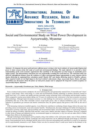 Soe Thi Thi et al., International Journal of Advance Research, Ideas and Innovations in Technology.
© 2017, IJARIIT All Rights Reserved Page | 809
ISSN: 2454-132X
Impact factor: 4.295
(Volume3, Issue1)
Available online at: www.ijariit.com
Social and Environmental Study on Wind Power Development in
Ayeyarwaddy, Myanmar
Thi Thi Soe*
Dept of Research and Innovation
National
Institute of Wind Energy
thithisoe81@gmail.com
B. Krishnan
Dept of Research and Innovation
National
Institute of Wind Energy
krishnanb.niwe@nic.in
S. Gomathinayagam
Dept of Research and Innovation
National Institute of Wind Energy
gomsluft@gmail.com
K. Boopathi
National Institute of Wind Energy
boopathi.niwe@nic.in
Abstract—To integrate the power grid and more efficient power serving to the local residents of Ayeyarwaddy Region,wind
power is better resource from this study of social and environmental findings. The main objective is to provide a better
understanding of the socio-economic requirements that contribute to the integration of wind energy in sustainable power
supply systems. The demonstration wind farm area was performedby excluding the social land use. The wind farm siting was
observed withsufficient distance from the residences to effect environmental impact appropriately in noise emission and in
shadow flickering by employingNoise calculation model: Danish 2007 and shadow flickering model in WindPro software.
These acquired results are not high impact to the local resident’s atKyonkadun village, Ayeyarwaddy Region. Hence, this paper
will initiate new discussions about the future of wind power project and to safeguard the long-term societal acceptance in
Ayeyarwaddy Region, Myanmar.
Keywords— Ayeyarwaddy, Greenhouse gas, Noise, Shadow, Wind energy.
I. INTRODUCTION
From a technical and economic standpoint, the most technologically and operationally matured form of renewable and “clean”
energy is wind energy. Since wind energy is a clean and environmentally friendly technology to produce electricity instead of
using fossil fuel, it is a mature and rapidly growing renewable energy technology both in developing and developed countries.
When compared to nuclear power plants taking over 10 years of construction time, wind power is the most economic new power
plant technology. Although improved project economy is a vital challenge for wind power, wind power is closer to commercial
profitability than any of the other renewable sources except hydro power. Due to reduced installations costs, no fuel costs,
reduction of greenhouse gas emission and shorter construction time, the global capacity had grown to 486.7GW by the end of
2016.
With increasing wind power installed capacity, it can effectively contribute to combating climate change while at the same time
providing various environmental, social and economic benefits. Simultaneously, the major challenges for further development are
connected to economy, land usage, grid accessibility and environmental impact. Environmental impacts of wind-energy facilities
include the killing of wildlife, especially birds and bats, visual, noise, shadow and other impacts on humans. However, compared
to other forms of human and industrial activity, environmental impact on wind power is very low and can make effort to further
mitigate these affects in the planning phase.
Through technological development and by properly siting wind turbines in the wind power plants, most of these problems
would be resolved and greatly reduced. Landscape and visual sensitivities can be addressed through good design in wind farm
layout. Noise predictions can be calculated and the noise levels in the area surrounding each wind farm as a result of its operation
can be experimentally measured as well. Shadow flicker can also be assessed where it could occur based on the distance to the
 