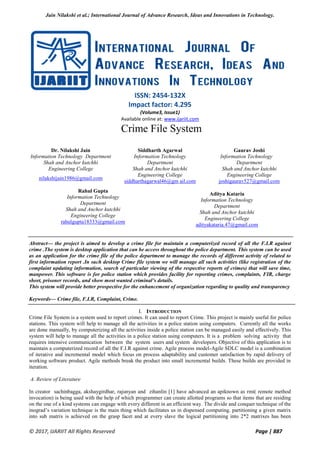 Jain Nilakshi et al.; International Journal of Advance Research, Ideas and Innovations in Technology.
© 2017, IJARIIT All Rights Reserved Page | 887
ISSN: 2454-132X
Impact factor: 4.295
(Volume3, Issue1)
Available online at: www.ijariit.com
Crime File System
Dr. Nilakshi Jain
Information Technology Department
Shah and Anchor kutchhi
Engineering College
nilakshijain1986@gmail.com
Siddharth Agarwal
Information Technology
Department
Shah and Anchor kutchhi
Engineering College
siddharthagarwal46@gm ail.com
Gaurav Joshi
Information Technology
Department
Shah and Anchor kutchhi
Engineering College
joshigaurav527@gmail.com
Rahul Gupta
Information Technology
Department
Shah and Anchor kutchhi
Engineering College
rahulgupta18333@gmail.com
Aditya Kataria
Information Technology
Department
Shah and Anchor kutchhi
Engineering College
adityakataria.47@gmail.com
Abstract— the project is aimed to develop a crime file for maintain a computerized record of all the F.I.R against
crime .The system is desktop application that can be access throughout the police department. This system can be used
as an application for the crime file of the police department to manage the records of different activity of related to
first information report .In such desktop Crime file system we will manage all such activities (like registration of the
complaint updating information, search of particular viewing of the respective reports of crimes) that will save time,
manpower. This software is for police station which provides facility for reporting crimes, complaints, FIR, charge
sheet, prisoner records, and show most wanted criminal’s details.
This system will provide better prospective for the enhancement of organization regarding to quality and transparency
Keywords— Crime file, F.I.R, Complaint, Crime.
I. INTRODUCTION
Crime File System is a system used to report crimes. It can used to report Crime. This project is mainly useful for police
stations. This system will help to manage all the activities in a police station using computers. Currently all the works
are done manually, by computerizing all the activities inside a police station can be managed easily and effectively. This
system will help to manage all the activities in a police station using computers. It is a problem solving activity that
requires intensive communication between the system users and system developers. Objective of this application is to
maintain a computerized record of all the F.I.R against crime. Agile process model-Agile SDLC model is a combination
of iterative and incremental model which focus on process adaptability and customer satisfaction by rapid delivery of
working software product. Agile methods break the product into small incremental builds. These builds are provided in
iteration.
A. Review of Literature
In creator sachinbagga, akshaygirdhar, rajunyan and zihanlin [1] have advanced an apiknown as rmi( remote method
invocation) is being used with the help of which programmer can create allotted programs so that items that are residing
on the one of a kind systems can engage with every different in an efficient way. The divide and conquer technique of the
inograd’s variation technique is the main thing which facilitates us in dispensed computing. partitioning a given matrix
into sub matrix is achieved on the grasp facet and at every slave the logical partitioning into 2*2 matrixes has been
 
