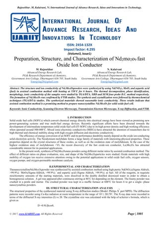 Rajasekhar .M, Kalaivani, N; International Journal of Advance Research, Ideas and Innovations in Technology.
© 2017, www.IJARIIT.com All Rights Reserved Page | 1001
ISSN: 2454-132X
Impact factor: 4.295
(Volume3, Issue1)
Preparation, Structure, and Characterization of Nd2mo2o9 fast
Oxide Ion Conductor
M. Rajasekhar
Advanced Energy Research Lab,
PG& Research Department of chemistry,
Government Arts College, Dharmapuri-636 705, South India.
Energylag20@gmail.com
N. Kalaivani
Advanced Energy Research Lab,
PG& Research Department of chemistry,
Government Arts College, Dharmapuri-636 705, South India.
Energylag20@gmail.com
Abstract: The structure and ion conductivity of Nd2Mo2O9powders were synthesized by using Nd(NO2)3, MoO3, and aspartic acid
(fuel) in assisted combustion method with heating at 550˚C for 6 hours. The thermal decomposition, phase identification,
morphology, ionic conductivity of the samples were studied by TGA/DTA, XRD and SEM four probe D.C. method respectively.
The formation of Nd2Mo2O9 was confirmed by FTIR studies. The synthesis and crystallization were followed by thermochemical
techniques (TGA/DTA) studies. The synthesized materials showed reasonable ionic conductivity. These results indicate that
assisted combustion method is a promising method to prepare nanocrystalline Nd2Mo2O9 for solid oxide fuel cell.
Keywords: Ionic Conductivity, Scanning Electron Microscopy, Transmission Electron Microscope, X-ray Diffraction, and FTIR.
I. INTRODUCTION
Solid oxide fuel cells (SOFCs) which convert chemical energy directly into electrical energy have been viewed as promising new
power-generating systems and true multi-fuel energy devices. Recently significant efforts have been directed towards the
development of intermediate temperature solid oxide fuel cell (IT-SOFC) due to its high power density and high working efficiency
when operated around 500-800˚C. Mixed ionic-electronic conductivity (MIECs) have attracted the attention of researchers due to
high thermal and chemical stability along with high oxygen diffusion and electronic conductivity.
The efficiency of energy conversion of an SOFC and its performance durability mainly depend on the oxide ion conducting
solid electrolyte activity. The Neodymium molybdate forms a large family of materials with interesting physical properties. These
properties depend on the crystal structures of these oxides, as well as on the oxidation state of molybdenum. In the case of the
highest oxidation state of molybdenum +VI, the recent discovery of the fast oxide-ion conductor, La2Mo2O9 has attracted
considerable interest for its potential applications.
In the present work, synthesis of Nd2Mo2O9nano powders using different molar ratios by assisted combustion method. The
effect of different ratios on phase evaluation, size, and shape of the Nd2Mo2O9particles were studied. Oxide materials with high
mobility of oxygen ion receive extensive attention owing to the potential applications in solid oxide fuel cells, oxygen sensors,
oxygen pumps, and oxygen-permeable membrane catalysts.
II.EXPERIMENTAL AND CHARACTERIZATION
ThenanocrystallineNd2Mo2O9powder was synthesized by assisted combustion method using high purity Nd(NO3)2(Sigma Aldrich,
>99.9%), MoO3(Sigma-Aldrich, >99.9%), and aspartic acid (Sigma Aldrich, >99.9%), as fuel. All of the reagents, in requisite
stoichiometry amounts of the starting materials, were dissolved in the double distilled deionized water in order to obtain a
homogeneous solution. A gel was appeared after continuous stirring at 80˚C for depending on the element. The foamy powder was
crushed in a pestle and mortar. The crushed powder was kept in a muffle furnace at 600°C for hours 6 to get a single- phase
nanocrystalline powders.
III. STRUCTURAL CHARACTERIZATION ANALYSIS
The structural properties of the synthesized material using X-ray diffraction studies (Model: Philips X pert MPD). The diffraction
patterns were recorder using Cu-Kα radiation at room temperature in the range of 10˚≤ 2θ≤70˚. The X-ray data were recorded in
terms of the diffracted X-ray intensities (I) vs 2θ. The crystalline size was calculated with the help of scherrer’
s formula, which is
given as
D =0.9λ/βcosθ,
 