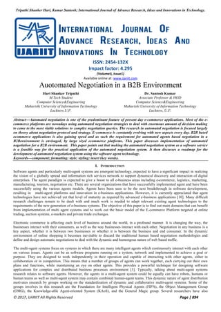 Tripathi Shanker Hari, Kumar Santosh; International Journal of Advance Research, Ideas and Innovations in Technology.
© 2017, IJARIIT All Rights Reserved Page | 894
ISSN: 2454-132X
Impact factor: 4.295
(Volume3, Issue1)
Available online at: www.ijariit.com
Auotomated Negotiation in a B2B Environment
Hari Shanker Tripathi
M.Tech Student
Computer Science&Engineering
Maharishi University of Information Technology
Lucknow,U.P.
Dr. Santosh Kumar
Associate Professor & HOD
Computer Science&Engineering
Maharishi University of Information Technology
Lucknow, U.P.
Abstract—Automated negotiation is one of the predominant feature of present day e-commerce applications. Most of the e-
commerce platforms are nowadays using automated negotiation strategies to deal with enormous amount of decision making
to come to the most viable solutions to complex negotiation queries. The research in automated negotiation is focused largely
on theory about negotiation protocol and strategy. E-commerce is constantly evolving with new aspects every day. B2B based
ecommerce applications is also gaining speed and as such the requirement for automated agents based negotiation in a
B2Benvironment is envisaged, by large sized ecommerce platforms. This paper discusses implementation of automated
negotiation for a B2B environment. This paper points out that making the automated negotiation system as a software service
is a feasible way for the practical application of the automated negotiation system. It then discusses a roadmap for the
development of automated negotiation system using the software agent technology.
Keywords—component; formatting; style; styling; insert (key words).
I. INTRODUCTION
Software agents and particularly multi-agent systems are emergent technology, expected to have a significant impact in realizing
the vision of a globally spread and information rich services network to support dynamical discovery and interaction of digital
enterprises. The agent paradigm is expected to give a boost to all e-business areas including e-commerce, logistics, marketing,
manufacturing, tourism, negotiation etc. There are several organizations that have successfully implemented agent and have been
successfully using the various agents models. Agents have been seen to be the next breakthrough in software development,
resulting in multi-agent platforms and innovation in e-business applications. However, it is currently appreciated that agent
technologies have not achieved yet that level of maturity as required by advanced e-business applications [10]. Many difficult
research challenges remain to be dealt with and much work is needed to adapt relevant existing agent technologies to the
requirements of the new generation of e-business systems. The objective of this paper is to find out main domains that can benefit
from implementation of multi agent systems and to work out the basic model of the E-commerce Platform targeted at online
trading, auction systems, e-markets and private trade exchanges.
Electronic commerce is affecting each level of business around the world, in a profound manner. It is changing the way, the
businesses interact with their consumers, as well as the way businesses interact with each other. Negotiation in any business is a
key aspect, whether it is between two businesses or whether it is between the business and end consumer. In the dynamic
environment of online shopping it becomes inevitable to discard the traditional human based negotiation methodologies and
define and design automatic negotiations to deal with the dynamic and humongous nature of web based traffic.
The multi-agent systems focus on systems in which there are many intelligent agents which continuously interact with each other
on various issues. Agents can be as software programs running on a system, network and implemented to achieve a goal or
purpose. They are designed to work independently in their operation and capable of interacting with other agents, either in
collaboration or in competition. This means that a number of groups of agents can work together, each carrying out their own
plans and functions, while maintaining an eye on other agents. This provides a powerful technique for designing software
applications for complex and distributed business processes environment [3]. Typically, talking about multi-agent systems
research relates to software agents. However, the agents in a multi-agent system could be equally can have robots, humans or
human teams as well as multi-agent system may contain combined human-agent teams. This dynamic nature of agent distribution
motivates research by groups working on the standardization of dynamic and collaborative multi-agent systems. Some of the
groups involves in this research are the Foundation for Intelligent Physical Agents (FIPA), the Object Management Group
(OMG), the Knowledge-able Agent-oriented System (KAoS), and the General Magic group. Several researchers have also
 