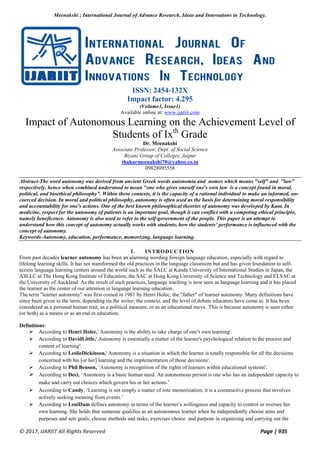Meenakshi ; International Journal of Advance Research, Ideas and Innovations in Technology.
© 2017, IJARIIT All Rights Reserved Page | 935
ISSN: 2454-132X
Impact factor: 4.295
(Volume3, Issue1)
Available online at: www.ijariit.com
Impact of Autonomous Learning on the Achievement Level of
Students of Ixth
Grade
Dr. Meenakshi
Associate Professor, Dept. of Social Science
Biyani Group of Colleges, Jaipur
thakurmeenakshi70@yahoo.co.in
09828095558
Abstract-The word autonomy was derived from ancient Greek words autonomia and nomos which means "self" and "law"
respectively, hence when combined understood to mean "one who gives oneself one's own law is a concept found in moral,
political, and bioethical philosophy”. Within these contexts, it is the capacity of a rational individual to make an informed, un-
coerced decision. In moral and political philosophy, autonomy is often used as the basis for determining moral responsibility
and accountability for one's actions. One of the best known philosophical theories of autonomy was developed by Kant. In
medicine, respect for the autonomy of patients is an important goal, though it can conflict with a competing ethical principle,
namely beneficence. Autonomy is also used to refer to the self-government of the people. This paper is an attempt to
understand how this concept of autonomy actually works with students, how the students’ performance is influenced with the
concept of autonomy.
Keywords-Autonomy, education, performance, memorizing, language learning.
I. INTRODUCTION
From past decades learner autonomy has been an alarming wording foreign language education, especially with regard to
lifelong learning skills. It has not transformed the old practices in the language classroom but and has given foundation to self-
access language learning centers around the world such as the SALC at Kanda University of International Studies in Japan, the
ASLLC at The Hong Kong Institute of Education, the SAC at Hong Kong University of Science and Technology and ELSAC at
the University of Auckland. As the result of such practices, language teaching is now seen as language learning and it has placed
the learner as the center of our attention in language learning education.
The term "learner autonomy" was first coined in 1981 by Henri Holec, the "father" of learner autonomy. Many definitions have
since been given to the term, depending on the writer, the context, and the level of debate educators have come to. It has been
considered as a personal human trait, as a political measure, or as an educational move. This is because autonomy is seen either
(or both) as a means or as an end in education.
Definitions:
 According to Henri Holec,' Autonomy is the ability to take charge of one's own learning'.
 According to DavidLittle,' Autonomy is essentially a matter of the learner's psychological relation to the process and
content of learning'.
 According to LeslieDickinson,' Autonomy is a situation in which the learner is totally responsible for all the decisions
concerned with his [or her] learning and the implementation of those decisions'.
 According to Phil Benson, ‘Autonomy is recognition of the rights of learners within educational systems'.
 According to Deci, ‘Autonomy is a basic human need. An autonomous person is one who has an independent capacity to
make and carry out choices which govern his or her actions.’
 According to Candy, ‘Learning is not simply a matter of rote memorization; it is a constructive process that involves
actively seeking meaning from events.’
 According to LeniDam defines autonomy in terms of the learner’s willingness and capacity to control or oversee her
own learning. She holds that someone qualifies as an autonomous learner when he independently choose aims and
purposes and sets goals; choose methods and tasks; exercises choice and purpose in organizing and carrying out the
 