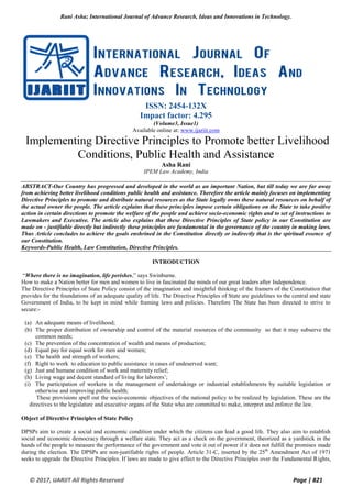Rani Asha; International Journal of Advance Research, Ideas and Innovations in Technology.
© 2017, IJARIIT All Rights Reserved Page | 821
ISSN: 2454-132X
Impact factor: 4.295
(Volume3, Issue1)
Available online at: www.ijariit.com
Implementing Directive Principles to Promote better Livelihood
Conditions, Public Health and Assistance
Asha Rani
IPEM Law Academy, India
ABSTRACT-Our Country has progressed and developed in the world as an important Nation, but till today we are far away
from achieving better livelihood conditions public health and assistance. Therefore the article mainly focuses on implementing
Directive Principles to promote and distribute natural resources as the State legally owns these natural resources on behalf of
the actual owner the people. The article explains that these principles impose certain obligations on the State to take positive
action in certain directions to promote the welfare of the people and achieve socio-economic rights and to set of instructions to
Lawmakers and Executive. The article also explains that these Directive Principles of State policy in our Constitution are
made on - justifiable directly but indirectly these principles are fundamental in the governance of the country in making laws.
Thus Article concludes to achieve the goals enshrined in the Constitution directly or indirectly that is the spiritual essence of
our Constitution.
Keywords-Public Health, Law Constitution, Directive Principles.
INTRODUCTION
“Where there is no imagination, life perishes,” says Swinburne.
How to make a Nation better for men and women to live in fascinated the minds of our great leaders after Independence.
The Directive Principles of State Policy consist of the imagination and insightful thinking of the framers of the Constitution that
provides for the foundations of an adequate quality of life. The Directive Principles of State are guidelines to the central and state
Government of India, to be kept in mind while framing laws and policies. Therefore The State has been directed to strive to
secure:-
(a) An adequate means of livelihood;
(b) The proper distribution of ownership and control of the material resources of the community so that it may subserve the
common needs;
(c) The prevention of the concentration of wealth and means of production;
(d) Equal pay for equal work for men and women;
(e) The health and strength of workers;
(f) Right to work to education to public assistance in cases of undeserved want;
(g) Just and humane condition of work and maternity relief;
(h) Living wage and decent standard of living for laborers’;
(i) The participation of workers in the management of undertakings or industrial establishments by suitable legislation or
otherwise and improving public health;
These provisions spell out the socio-economic objectives of the national policy to be realized by legislation. These are the
directives to the legislature and executive organs of the State who are committed to make, interpret and enforce the law.
Object of Directive Principles of State Policy
DPSPs aim to create a social and economic condition under which the citizens can lead a good life. They also aim to establish
social and economic democracy through a welfare state. They act as a check on the government, theorized as a yardstick in the
hands of the people to measure the performance of the government and vote it out of power if it does not fulfill the promises made
during the election. The DPSPs are non-justifiable rights of people. Article 31-C, inserted by the 25th
Amendment Act of 1971
seeks to upgrade the Directive Principles. If laws are made to give effect to the Directive Principles over the Fundamental Rights,
 