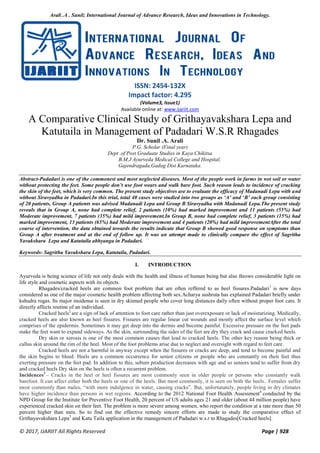Arali .A . Sunil; International Journal of Advance Research, Ideas and Innovations in Technology.
© 2017, IJARIIT All Rights Reserved Page | 928
ISSN: 2454-132X
Impact factor: 4.295
(Volume3, Issue1)
Available online at: www.ijariit.com
A Comparative Clinical Study of Grithayavakshara Lepa and
Katutaila in Management of Padadari W.S.R Rhagades
Dr. Sunil .A. Arali
P.G. Scholar (Final year)
Dept .of Post Graduate Studies in Kaya Chikitsa
B.M.J Ayurveda Medical College and Hospital,
Gajendragada,Gadag Dist Karnataka.
Abstract-Padadari is one of the commonest and most neglected diseases. Most of the people work in farms in wet soil or water
without protecting the feet. Some people don’t use foot wears and walk bare foot. Such reason leads to incidence of cracking
the skin of the feet, which is very common. The present study objectives are to evaluate the efficacy of Madanadi Lepa with and
without Siravyadha in Padadari.In this trial, total 40 cases were studied into two groups as ‘A’ and ‘B’ each group consisting
of 20 patients, Group A patients was advised Madanadi Lepa and Group B Siravyadha with Madanadi Lepa.The present study
reveals that in Group A, none had complete relief, 2 patients (10%) had marked improvement and 11 patients (55%) had
Moderate improvement, 7 patients (35%) had mild improvement.In Group B, none had complete relief, 3 patients (15%) had
marked improvement, 13 patients (65%) had Moderate improvement and 4 patients (20%) had mild improvementAfter the total
course of intervention, the data obtained towards the results indicate that Group B showed good response on symptoms than
Group A after treatment and at the end of follow up. It was an attempt made to clinically compare the effect of Sagritha
Yavakshara Lepa and Katutaila abhyanga in Padadari.
Keywords- Sagritha Yavakshara Lepa, Katutaila, Padadari.
I. INTRODUCTION
Ayurveda is being science of life not only deals with the health and illness of human being but also throws considerable light on
life style and cosmetic aspects with its objects.
Rhagades/cracked heels are common foot problem that are often reffered to as heel fissures.Padadari1
is now days
considered as one of the major cosmetic health problem affecting both sex.Acharya sushruta has explained Padadari briefly under
kshudra rogas. Its major insidense is seen in dry skinned people who cover long distances daily often without proper foot care. It
directly affects routine of an individual.
Cracked heels2
are a sign of lack of attention to foot care rather than just overexposure or lack of moisturizing. Medically,
cracked heels are also known as heel fissures. Fissures are regular linear cut wounds and mostly affect the surface level which
comprises of the epidermis. Sometimes it may get deep into the dermis and become painful. Excessive pressure on the feet pads
make the feet want to expand sideways. As the skin, surrounding the sides of the feet are dry they crack and cause cracked heels.
Dry skin or xerosis is one of the most common causes that lead to cracked heels. The other key reason being thick or
callus skin around the rim of the heel. Most of the foot problems arise due to neglect and oversight with regard to feet care.
Cracked heels are not a harmful in anyway except when the fissures or cracks are deep, and tend to become painful and
the skin begins to bleed. Heels are a common occurrence for senior citizens or people who are constantly on their feet thus
exerting pressure on the feet pad. In addition to this, sebum production decreases with age and so seniors tend to suffer from dry
and cracked heels Dry skin on the heels is often a recurrent problem.
Incidences3
– Cracks in the heel or heel fissures are most commonly seen in older people or persons who constantly walk
barefoot. It can affect either both the heels or one of the heels. But most commonly, it is seen on both the heels.. Females suffer
most commonly than males, “with more indulgence in water, causing cracks”. But, unfortunately, people living in dry climates
have higher incidence than persons in wet regions. According to the 2012 National Foot Health Assessment4
conducted by the
NPD Group for the Institute for Preventive Foot Health, 20 percent of US adults ages 21 and older (about 44 million people) have
experienced cracked skin on their feet. The problem is more severe among women, who report the condition at a rate more than 50
percent higher than men. So to find out the effective remedy sincere efforts are made to study the comparative effect of
Grithayavakshara Lepa5
and Katu Taila application in the management of Padadari w.s.r to Rhagades[Cracked heels].
 