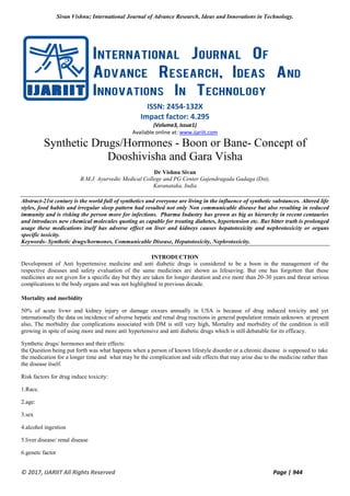 Sivan Vishnu; International Journal of Advance Research, Ideas and Innovations in Technology.
© 2017, IJARIIT All Rights Reserved Page | 944
ISSN: 2454-132X
Impact factor: 4.295
(Volume3, Issue1)
Available online at: www.ijariit.com
Synthetic Drugs/Hormones - Boon or Bane- Concept of
Dooshivisha and Gara Visha
Dr Vishnu Sivan
B.M.J. Ayurvedic Medical College and PG Center Gajendragada Gadaga (Dst),
Karanataka, India
Abstract-21st century is the world full of synthetics and everyone are living in the influence of synthetic substances. Altered life
styles, food habits and irregular sleep pattern had resulted not only Non communicable disease but also resulting in reduced
immunity and is risking the person more for infections. Pharma Industry has grown as big as hierarchy in recent centauries
and introduces new chemical molecules quoting as capable for treating diabetes, hypertension etc. But bitter truth is prolonged
usage these medications itself has adverse effect on liver and kidneys causes hepatotoxicity and nephrotoxicity or organs
specific toxicity.
Keywords- Synthetic drugs/hormones, Communicable Disease, Hepatotoxicity, Nephrotoxicity.
INTRODUCTION
Development of Anti hypertensive medicine and anti diabetic drugs is considered to be a boon in the management of the
respective diseases and safety evaluation of the same medicines are shown as lifesaving. But one has forgotten that these
medicines are not given for a specific day but they are taken for longer duration and eve more than 20-30 years and threat serious
complications to the body organs and was not highlighted in previous decade.
Mortality and morbidity
50% of acute livwr and kidney injury or damage oxxurs annually in USA is because of drug induced toxicity and yet
internationally the data on incidence of adverse hepatic and renal drug reactions in general population remain unknown. at present
also, The morbidity due complications associated with DM is still very high, Mortality and morbidity of the condition is still
growing in spite of using more and more anti hypertensive and anti diabetic drugs which is still debatable for its efficacy.
Synthetic drugs/ hormones and their effects:
the Question being put forth was what happens when a person of known lifestyle disorder or a chronic disease is supposed to take
the medication for a longer time and what may be the complication and side effects that may arise due to the medicine rather than
the disease itself.
Risk factors for drug induce toxicity:
1.Race.
2.age:
3.sex
4.alcohol ingestion
5.liver disease/ renal disease
6.genetc factor
 