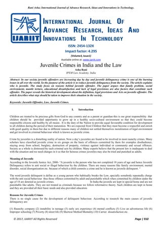Rani Asha; International Journal of Advance Research, Ideas and Innovations in Technology.
© 2017, IJARIIT All Rights Reserved Page | 910
ISSN: 2454-132X
Impact factor: 4.295
(Volume3, Issue1)
Available online at: www.ijariit.com
Juvenile Crimes in India and the Law
Asha Rani
IPEM Law Academy, India
Abstract: In our society juvenile offenders are increasing day by day and juvenile delinquency crime is one of the burning
issues in all over the world. So the purpose of the article is to reduce juvenile delinquency from the society. The article explains
who is juvenile. The study focus on reasons behind juvenile offender. The paper argues that family problem, social
environment, mantle torture, educational dissatisfaction and lack of legal provisions are also factors that constitute such
offender. The paper reveals the historical development about the definition, legal provisions and Acts on juvenile offender. The
article describes what step should be taken to improve their situation in the society.
Keywords: Juvenile Offender, Law, Juvenile Crimes.
I. Introduction
Children are treated to be precious gifts from God to any country and as a parent or guardian this is our great responsibility that
children should be provided opportunity to grow up in a healthy socio-cultural environment so that they could become
responsible citizens and healthy by all means . It is the duty of the Nation to provide equal favourable condition for development
to all children during the period of their maturation. We are expected from Children that they must become a respectful and enrich
with good quality in them but due to different reasons many of children not settled themselves moralization of legal environment
and get involved in criminal behaviour which is known as juvenile crime.
Crime by juveniles is a disturbing reality of nation. Now a day’s juveniles are found to be involved in most raunchy crimes. Many
scholars have classified juvenile crime in six groups on the basis of offences committed by them for examples disobedience,
staying away from school, burglary, destruction of property, violence against individual or community and sexual offences.
Society as a whole is distressed by such criminal acts by children. Many experts believe that the present law is inadequate to deal
with the situation and we need changes in it so that for heinous crimes juveniles may also be tried and punished as adults.
Meaning of Juvenile
According to the Juvenile Justice Act, 2000- “A juvenile is the person who has not completed 18 years of age and hence Juvenile
Delinquency refers to anti social or illegal behaviour by the children. There are many reasons like family environment, mental
disorder, social disorganization etc. because of which a child commits a crime and he is known as juvenile delinquent. “
The word juvenile delinquent is define as a young person who habitually breaks the Law, specially somebody repeatedly charge
with the anti social behaviour thus those offence committed by adult and punishable which when committed by children under the
age of 18 are denoted as juvenile crimes. In India the juvenile are kept in special home and are not
punishable like adults. They are not treated as criminals because we follow reformative theory. Such children are kept in home
and they are provided all their basic needs and also provided education.
Reasons for Juvenile Crimes
There is no single cause for the development of delinquent behaviour. According to research the main causes of juvenile
delinquency are:
(1) Raunchy company (2) instability in teenage (3) early sex experience (4) mental conflicts (5) Live an adventurous life (6)
Improper schooling (7) Poverty (8) street life (9) Shortcut Method Mentality (10) Carrier dissatisfaction etc.
 