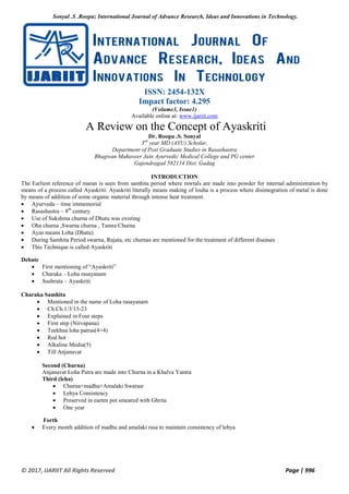 Sonyal .S .Roopa; International Journal of Advance Research, Ideas and Innovations in Technology.
© 2017, IJARIIT All Rights Reserved Page | 996
ISSN: 2454-132X
Impact factor: 4.295
(Volume3, Issue1)
Available online at: www.ijariit.com
A Review on the Concept of Ayaskriti
Dr. Roopa .S. Sonyal
3rd
year MD (AYU) Scholar,
Department of Post Graduate Studies in Rasashastra
Bhagwan Mahaveer Jain Ayurvedic Medical College and PG center
Gajendragad 582114 Dist. Gadag
INTRODUCTION
The Earliest reference of maran is seen from samhita period where mwtals are made into powder for internal administration by
means of a process called Ayaskriti. Ayaskriti literally means making of louha is a process where disintegration of metal is done
by means of addition of some organic material through intense heat treatment.
 Ayurveda – time immemorial
 Rasashastra – 8th
century
 Use of Sukshma churna of Dhatu was existing
 Oha churna ,Swarna churna , Tamra Churna
 Ayas means Loha (Dhatu)
 During Samhita Period swarna, Rajata, etc churnas are mentioned for the treatment of different diseases
 This Technique is called Ayaskriti
Debate
 First mentioning of “Ayaskriti”
 Charaka – Loha rasayanam
 Sushruta – Ayaskriti
Charaka Samhita
 Mentioned in the name of Loha rasayanam
 Ch.Ch.1/3/15-23
 Explained in Four steps
 First step (Nirvapana)
 Teekhna loha patras(4+4)
 Red hot
 Alkaline Media(5)
 Till Anjanavat
Second (Churna)
Anjanavat Loha Patra are made into Churna in a Khalva Yantra
Third (leha)
 Churna+madhu+Amalaki Swarasr
 Lehya Consistency
 Preserved in earten pot smeared with Ghrita
 One year
Forth
 Every month addition of madhu and amalaki rasa to maintain consistency of lehya
 