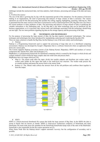 Shilpa et al., International Journal of Advanced Research in Computer Science and Software Engineering 3(10),
October - 2013, pp. 991-995
challenges include the unstructured data, real time analytics, fault tolerance, processing and storage of the data and many
more.
A. Problem Description
The size of the data is growing day by day with the exponential growth of the enterprises. For the purpose of decision
making in an organizations, the need of processing and analyses of large volume of data is increases. The various
operations are used for the data processing that includes the culling, tagging, highlighting, searching, indexing etc. Data
is generated from the many sources in the form of structured as well as unstructured form [20]. Big data sizes vary from a
few dozen terabytes to many petabytes of data. The processing and analysis of large amount of data or producing the
valuable information is the challenging task. As the Big data is the latest technology that can be beneficial for the
business organizations, so it is necessary that various issues and challenges associated with this technology should bring
out into light. The two main problems regarding big data are the storage capacity and the processing of the data.
IV.
TECHNIQUES AND TECHNOLOGY
For the purpose of processing the large amount of data, the big data requires exceptional technologies. The various
techniques and technologies have been introduced for manipulating, analyzing and visualizing the big data [20].
There are many solutions to handle the Big Data, but the Hadoop is one of the most widely used technologies.
A. Hadoop
Hadoop is a Programming framework used to support the processing of large data sets in a distributed computing
environment. Hadoop was developed by Google’s Mapreduce that is a software framework where an application break
down into various parts.
The Current Appache Hadoop ecosystem consists of the Hadoop Kernel, Mapreduce, HDFS and numbers of various
components like Apache Hive, Base and Zookeeper [17].
MapReduce is a programming framework for distributed computing which is created by the Google in which divide and
conquer method is used to break the large complex data into small units and process them .
MapReduce have two stages which are [18]:
 Map ():- The master node takes the input, divide into smaller subparts and distribute into worker nodes. A
worker node further do this again that leads to the multi-level tree structure. The worker node process the
m=smaller problem and passes the answer back to the master Node.
 Reduce ():- The, Master node collects the answers from all the sub problems and combines them together to
form the output.

B. HDFS
HDFS is a block-structured distributed file system that holds the large amount of Big Data. In the HDFS the data is
stored in blocks that are known as chunks. HDFS is client-server architecture comprises of NameNode and many
DataNodes.The name node stores the metadata for the NameNode.NameNodes keeps track of the state of the DataNodes.
NameNode is also responsible for the file system operations etc [5].
When Name Node fails the Hadoop doesn’t support automatic recovery, but the configuration of secondary nod is
possible.
© 2013, IJARCSSE All Rights Reserved

Page | 993

 