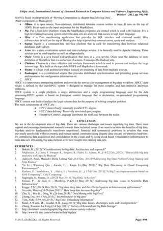 Shilpa et al., International Journal of Advanced Research in Computer Science and Software Engineering 3(10),
October - 2013, pp. 991-995
HDFS is based on the principle of “Moving Computation is cheaper than Moving Data”.
Other Components of Hadoop [6]:
 HBase: it is open source, Non-relational, distributed database system written in Java. It runs on the top of
HDFS. It can serve as the input and output for the MapReduce.
 Pig: Pig is high-level platform where the MapReduce programs are created which is used with Hadoop. It is a
high level data processing system where the data sets are analyzed that occurs in high level language.
 Hive: it is Data warehousing application that provides the SQL interface and relational model. Hive
infrastructure is built on the top of Hadoop that help in providing summarization, query and analysis.
 Sqoop: Sqoop is a command-line interface platform that is used for transferring data between relational
databases and Hadoop.
 Avro: it is a data serialization system and data exchange service. It is basically used in Apache Hadoop. These
services can be used together as well as independently.
 Oozie: Oozie is a java based web-application that runs in a java servlet. Oozie uses the database to store
definition of Workflow that is a collection of actions. It manages the Hadoop jobs.
 Chukwa: Chukwa is a data collection and analysis framework which is used to process and analyze the large
amount logs. It is built on the top of the HDFS and MapReduce framework.
 Flume: it is high level architecture which focused on streaming of data from multiple sources.
 Zookeeper: it is a centralized service that provides distributed synchronization and providing group services
and maintains the configuration information etc.
C. HPCC
HPCC is a open source computing platform and provide the services for management of big data workflow. HPCC’ data
model is defined by the user.HPCC system is designed to manage the most complex and data-intensive analytical
problems.
HPCC system is a single platfprm, a single architecture and a single programming language used for the data
processing.HPCC system is based on Enterprise control language that is declarative, on-procedural programming
language
HPCC system was built to analyze the large volume data for the purpose of solving complex problem.
The main components of HPCC are:
 HPCC data refinery: massively parallel ETL engine.
 HPCC data delivery: Massively structured query engine
 Enterprise Control Language distributes the workload between the nodes
V.
CONCLUSION
We are in the development area of big data. There are various challenges and issues regarding big data. There must
support and encourage fundamental research towards these technical issues if we want to achieve the benefits of big data.
Big-data analysis fundamentally transforms operational, financial and commercial problems in aviation that were
previously unsolvable within economic and human capital constraints using discrete data sets and on-premises hardware.
By centralizing data acquisition and consolidation in the cloud, and by using cloud based virtualization infrastructure to
mine data sets efficiently, big-data methods offer new insight into existing data sets.
REFERENCES
1.
Bakshi, K.,(2012),” Considerations for big data: Architecture and approach”
2.
Mukherjee, A.; Datta, J.; Jorapur, R.; Singhvi, R.; Haloi, S.; Akram, W., (18-22 Dec.,2012) , “Shared disk big data
analytics with Apache Hadoop”
3.
Aditya B. Patel, Manashvi Birla, Ushma Nair ,(6-8 Dec. 2012),“Addressing Big Data Problem Using Hadoop and
Map Reduce”
4.
Yu Li ; Wenming Qiu ; Awada, U. ; Keqiu Li,,(Dec 2012),” Big Data Processing in Cloud Computing
Environments”
5.
Garlasu, D.; Sandulescu, V. ; Halcu, I. ; Neculoiu, G. ;,( 17-19 Jan. 2013),”A Big Data implementation based on
Grid Computing”, Grid Computing
6.
Sagiroglu, S.; Sinanc, D. ,(20-24 May 2013),”Big Data: A Review”
7.
Grosso, P. ; de Laat, C. ; Membrey, P.,(20-24 May 2013),” Addressing big data issues in Scientific Data
Infrastructure”
8.
Kogge, P.M.,(20-24 May,2013), “Big data, deep data, and the effect of system architectures on performance”
9.
Szczuka, Marcin,(24-28 June,2013),” How deep data becomes big data”
10. Zhu, X. ; Wu, G. ; Ding, W.,(26 June,2013),” Data Mining with Big Data”
11. Zhang, Du,(16-18 July,2013),” Inconsistencies in big data”
12. Tien, J.M.(17-19 July,2013),” Big Data: Unleashing information”
13. Katal, A Wazid, M. ; Goudar, R.H., (Aug,2013),” Big data: Issues, challenges, tools and Good practices”
14. Zhang, Xiaoxue Xu, Feng,(2-4 Sep. 2013),” Survey of Research on Big Data Storage”
15. http://dashburst.com/infographic/big-data-volume-variety-velocity/
16. http://www-01.ibm.com/software/in/data/bigdata/
© 2013, IJARCSSE All Rights Reserved

Page | 994

 