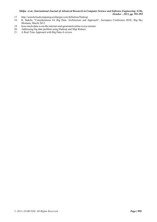 17.
18.
19.
20.
21.

Shilpa et al., International Journal of Advanced Research in Computer Science and Software Engineering 3(10),
October - 2013, pp. 991-995
http://searchcloudcomputing.techtarget.com/definition/Hadoop
K. Bakshi, "Considerations for Big Data: Architecture and Approach", Aerospace Conference IEEE, Big Sky
Montana, March 2012
how-much-data-is-on-the-internet-and-generated-online-every-minute/
Addressing big data problem using Hadoop and Map Reduce
A Real Time Approach with Big Data-A review

© 2013, IJARCSSE All Rights Reserved

Page | 995

 