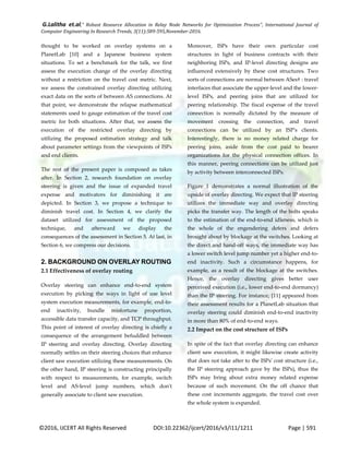 G.Lalitha et.al," Robust Resource Allocation in Relay Node Networks for Optimization Process”, International Journal of
Computer Engineering In Research Trends, 3(11):589-595,November-2016.
©2016, IJCERT All Rights Reserved DOI:10.22362/ijcert/2016/v3/i11/1211 Page | 591
thought to be worked on overlay systems on a
PlanetLab [10] and a Japanese business system
situations. To set a benchmark for the talk, we first
assess the execution change of the overlay directing
without a restriction on the travel cost metric. Next,
we assess the constrained overlay directing utilizing
exact data on the sorts of between AS connections. At
that point, we demonstrate the relapse mathematical
statements used to gauge estimation of the travel cost
metric for both situations. After that, we assess the
execution of the restricted overlay directing by
utilizing the proposed estimation strategy and talk
about parameter settings from the viewpoints of ISPs
and end clients.
The rest of the present paper is composed as takes
after. In Section 2, research foundation on overlay
steering is given and the issue of expanded travel
expense and motivators for diminishing it are
depicted. In Section 3, we propose a technique to
diminish travel cost. In Section 4, we clarify the
dataset utilized for assessment of the proposed
technique, and afterward we display the
consequences of the assessment in Section 5. At last, in
Section 6, we compress our decisions.
2. BACKGROUND ON OVERLAY ROUTING
2.1 Effectiveness of overlay routing
Overlay steering can enhance end-to-end system
execution by picking the ways in light of use level
system execution measurements, for example, end-to-
end inactivity, bundle misfortune proportion,
accessible data transfer capacity, and TCP throughput.
This point of interest of overlay directing is chiefly a
consequence of the arrangement befuddled between
IP steering and overlay directing. Overlay directing
normally settles on their steering choices that enhance
client saw execution utilizing these measurements. On
the other hand, IP steering is constructing principally
with respect to measurements, for example, switch
level and AS-level jump numbers, which don't
generally associate to client saw execution.
Moreover, ISPs have their own particular cost
structures in light of business contracts with their
neighboring ISPs, and IP-level directing designs are
influenced extensively by these cost structures. Two
sorts of connections are normal between ASes† : travel
interfaces that associate the upper-level and the lower-
level ISPs, and peering joins that are utilized for
peering relationship. The fiscal expense of the travel
connection is normally dictated by the measure of
movement crossing the connection, and travel
connections can be utilized by an ISP's clients.
Interestingly, there is no money related charge for
peering joins, aside from the cost paid to bearer
organizations for the physical connection offices. In
this manner, peering connections can be utilized just
by activity between interconnected ISPs.
Figure 1 demonstrates a normal illustration of the
upside of overlay directing. We expect that IP steering
utilizes the immediate way and overlay directing
picks the transfer way. The length of the bolts speaks
to the estimation of the end-to-end idleness, which is
the whole of the engendering defers and defers
brought about by blockage at the switches. Looking at
the direct and hand-off ways, the immediate way has
a lower switch level jump number yet a higher end-to-
end inactivity. Such a circumstance happens, for
example, as a result of the blockage at the switches.
Hence, the overlay directing gives better user
perceived execution (i.e., lower end-to-end dormancy)
than the IP steering. For instance, [11] appeared from
their assessment results for a PlanetLab situation that
overlay steering could diminish end-to-end inactivity
in more than 80% of end-to-end ways.
2.2 Impact on the cost structure of ISPs
In spite of the fact that overlay directing can enhance
client saw execution, it might likewise create activity
that does not take after to the ISPs' cost structure (i.e.,
the IP steering approach gave by the ISPs), thus the
ISPs may bring about extra money related expense
because of such movement. On the off chance that
these cost increments aggregate, the travel cost over
the whole system is expanded.
 